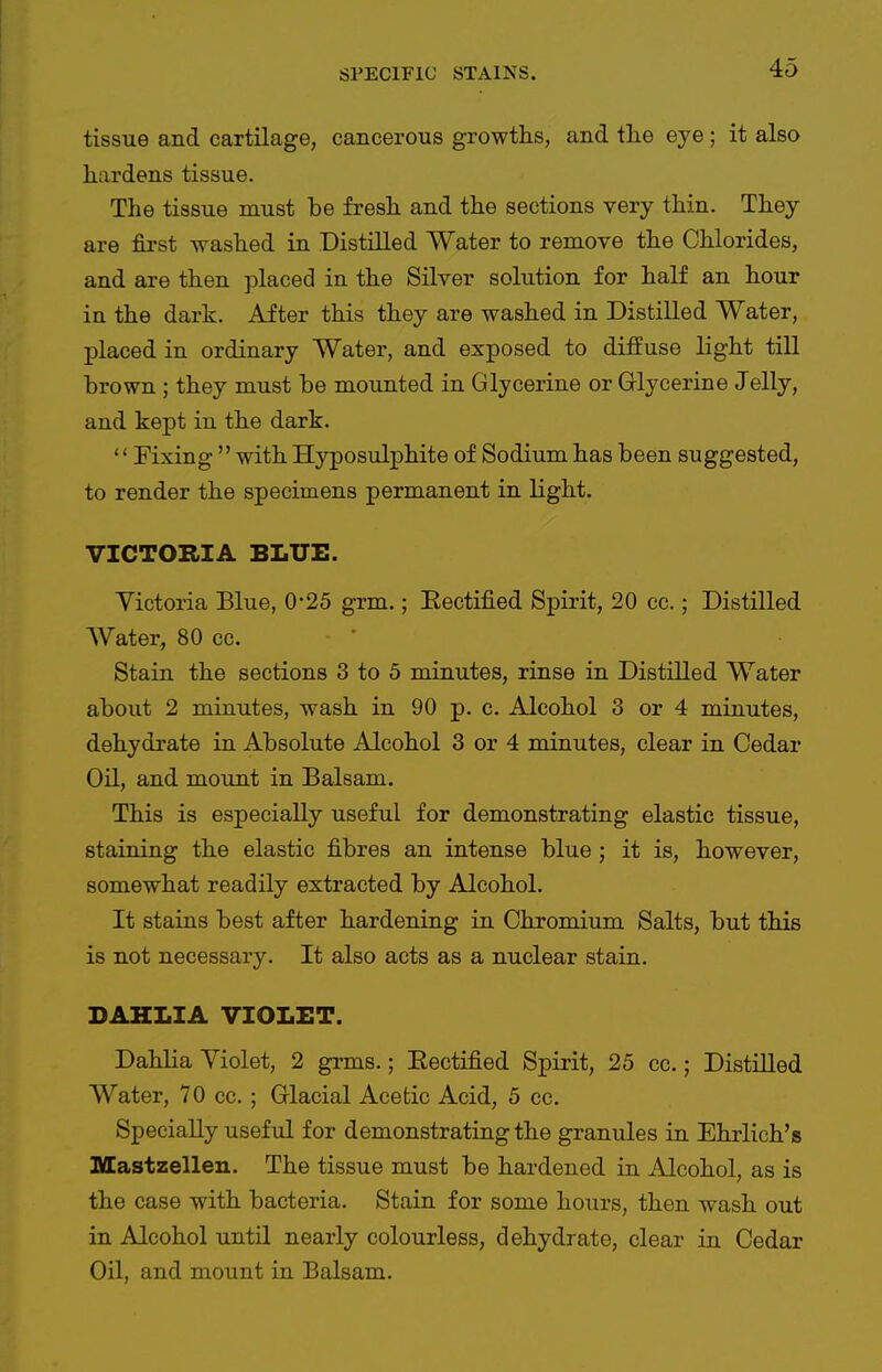 tissue and cartilage, cancerous growths, and tlie eye; it also hardens tissue. The tissue must be fresh and the sections very thin. They are first washed in Distilled Water to remove the Chlorides, and are then placed in the Silver solution for haH an hour in the dark. After this they are washed in Distilled Water, placed in ordinary Water, and exposed to diffuse light till brown ; they must be mounted in Glycerine or Glycerine Jelly, and kept in the dark.  Fixing  with Hyposulphite of Sodium has been suggested, to render the specimens permanent in light. VICTORIA BLUE. Victoria Blue, 0'25 grm.; Eectified Spirit, 20 ec.; Distilled Water, 80 cc.  Stain the sections 3 to 5 minutes, rinse in Distilled Water about 2 minutes, wash in 90 p. c. Alcohol 3 or 4 minutes, dehydrate in Absolute Alcohol 3 or 4 minutes, clear in Cedar Oil, and mount in Balsam. This is especially useful for demonstrating elastic tissue, staining the elastic fibres an intense blue; it is, however, somewhat readily extracted by Alcohol. It stains best after hardening in Chromium Salts, but this is not necessary. It also acts as a nuclear stain. DAHLIA VIOLET. Dahlia Violet, 2 grms.; Eectified Spirit, 25 cc.; Distilled Water, 70 cc.; Glacial Acetic Acid, 5 cc. Specially useful for demonstrating the granules in Ehrlich's Mastzelleu. The tissue must be hardened in Alcohol, as is the case with bacteria. Stain for some hours, then wash out in Alcohol until nearly colourless, dehydrate, clear in Cedar Oil, and mount in Balsam.