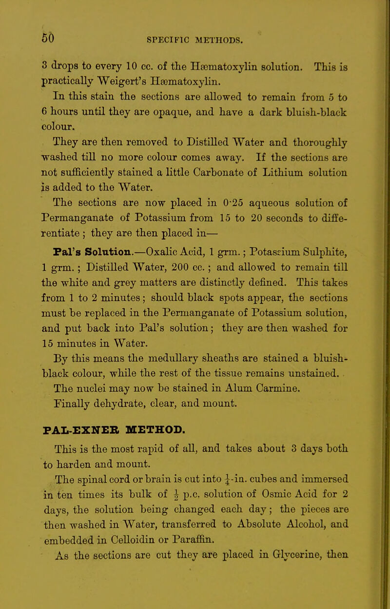 3 drops to every 10 cc. of the Hsomatoxylin solution. This is practically Weigert's Hematoxylin. In this stain the sections are allowed to remain from 5 to 6 hours until they are opaque, and have a dark bluish-black colour. They are then removed to Distilled Water and thoroughly vrashed till no more colour comes away. If the sections are not siifficiently stained a little Carbonate of Lithium solution is added to the Water. The sections are now placed in 0-25 aqueous solution of Permanganate of Potassium from 15 to 20 seconds to diffe- rentiate ; they are then placed in— Pal's Solution.—Oxalic Acid, 1 grm.; Potaseium Sulphite, 1 grm. ; Distilled Water, 200 cc.; and allowed to remain till the white and grey matters are distinctly defined. This takes from 1 to 2 minutes; should black spots appear, the sections must be replaced in the Permanganate of Potassium solution, and put back into Pal's solution; they are then washed for 15 minutes in Water. By this means the medullary sheaths are stained a bluish- black colour, while the rest of the tissue remains unstained. The nuclei may now be stained in Alum Carmine. Pinally dehydrate, clear, and mount. FAL-EXNEB METHOD. This is the most rapid of all, and takes about 3 days both to harden and mount. The spinal cord or brain is cut into ^-in. cubes and immersed in ten times its bulk of ^ p.c. solution of Osmic Acid for 2 days, the solution being changed each day; the pieces are then washed in Water, transferred to Absolute Alcohol, and embedded in Celloidin or Paraffin. As the sections are cut they are placed in Glycerine, then