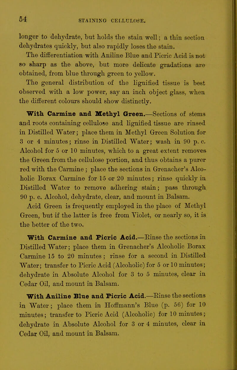 longer to dehydrate, but holds the staia well; a thin section dehydrates quickly, but also rapidly loses the stain. The differentiation with Aniline Blue and Picric Acid is not 80 sharp as the above, but more delicate gradations are obtained, from blue tlirough green to yellow. The general distribution of the lignified tissue is best observed with a low power, say an inch object glass, when the different colours should show distinctly. With Carmine and Methyl Green.—Sections of stems and roots containing cellulose and lignified tissue are rinsed in Distilled Water; place them in Methyl Green Solution for 3 or 4 minutes; rinse in Distilled Water; wash in 90 p. c. Alcohol for 5 or 10 minutes, which to a great extent removes the Green from the cellulose portion, and thus obtains a purer red with the Carmine ; place the sections in Grenacher's Alco- holic Borax Carmine for 15 or 20 minutes; rinse quickly in Distilled Water to remove adhering stain; pass through 90 p. c. Alcohol, dehydrate, clear, and mount in Balsam. Acid Green is frequently employed in the place of Methyl Green, but if the latter is free from Yiolet, or nearly so, it is the better of the two. With Carmine and Picric Acid.—Einse the sections in Distilled Water; place them in Grenacher's Alcoholic Borax Carmine 15 to 20 minutes ; rinse for a second in Distilled Water; transfer to Picric Acid (Alcoholic) for 5 or 10 minutes; dehydrate in Absolute Alcohol for 3 to 5 minutes, clear in Cedar Oil, and mount in Balsam. With Aniline Blue and Picric Acid.—^Einse the sections in Water; place them in Hoffmann's Blue (p. 56) for 10 minutes; transfer to Picric Acid (Alcoholic) for 10 minutes; dehydrate in Absolute Alcohol for 3 or 4 minutes, clear in Cedar Oil, and mount in Balsam.