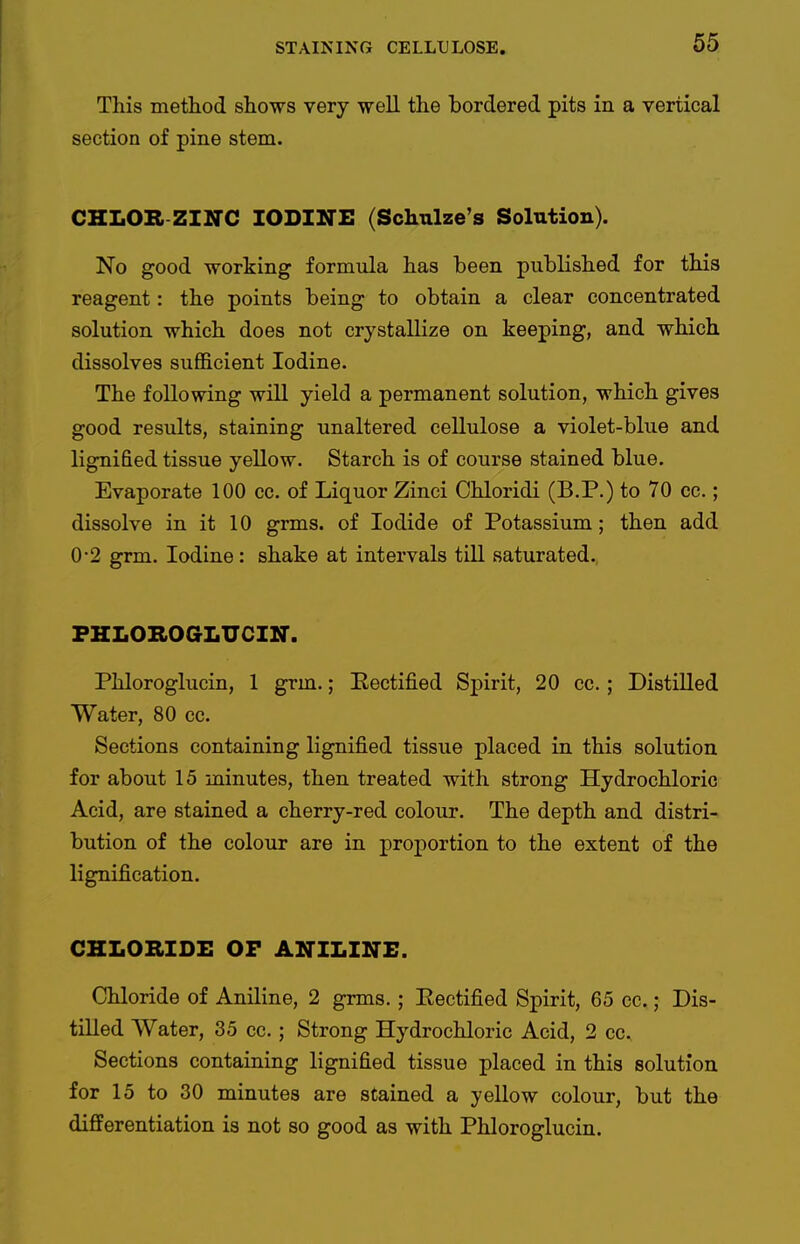This method shows very well the bordered pits in a vertical section of pine stem. CHLOB ZINC IODINE (Schulze's Solution). No good working formula has been published for this reagent: the points being to obtain a clear concentrated solution which does not crystallize on keeping, and which dissolves sufficient Iodine. The following will yield a permanent solution, which gives good results, staining unaltered cellulose a violet-blue and lignified tissue yellow. Starch is of course stained blue. Evaporate 100 cc. of Liquor Zinci Chloridi (B.P.) to 70 ce.; dissolve in it 10 grms. of Iodide of Potassium; then add 0-2 grm. Iodine : shake at intervals till saturated. PHLOBOaLUCIN. Phloroglucin, 1 grm.; Eectified Spirit, 20 cc.; Distilled Water, 80 cc. Sections containing lignified tissue placed in this solution for about 15 minutes, then treated with strong Hydrochloric Acid, are stained a cherry-red colour. The depth and distri- bution of the colour are in proportion to the extent of the lignification. CHLORIDE OF ANILINE. Chloride of Aniline, 2 grms.; Eectified Spirit, 65 cc.; Dis- tilled Water, 35 cc.; Strong Hydrochloric Acid, 2 cc. Sections containing lignified tissue placed in this solution for 15 to 30 minutes are stained a yellow colour, but the differentiation is not so good as with Phloroglucin.