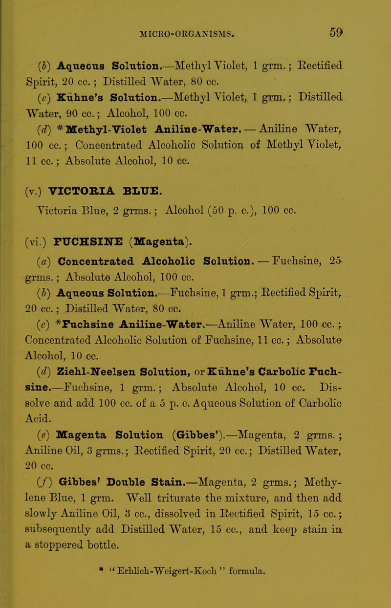 {h) Aqueous Solution.—Methyl Yiolet, 1 grm.; Eectified Spirit, 20 cc. ; Distilled Water, 80 ec. ((?) Kuhne's Solution.—Methyl Yiolet, 1 grm.; Distilled Water, 90 cc.; Alcohol, 100 cc. (d) * Methyl-Violet Aniline-Water. — Aniline Water, 100 cc.; Concentrated Alcoholic Solution of Methyl Yiolet, 11 cc.; Absolute Alcohol, 10 cc. (v.) VICTORIA BLUE. Yictoria Blue, 2 grms.; Alcohol (50 p. c), 100 cc. (vi.) PUCHSINE (Magenta). (a) Concentrated Alcoholic Solution. — Fuchsine, 25 grms.; Absolute Alcohol, 100 cc. (i) Aqueous Solution.—Fuchsine, 1 grm.; Eectified Spirit^ 20 cc.; Distilled Water, 80 cc. (c) Fuchsine Aniline-Water.—Aniline Water, 100 cc.; Concentrated Alcoholic Solution of Fuchsine, 11 cc.; Absolute Alcohol, 10 cc. {d) Ziehl-Neelsen Solution, or Eiihne's Carbolic Fuch- sine.—Fuchsine, 1 grm.; Absolute Alcohol, 10 cc. Dis- solve and add 100 cc. of a 5 p. c. Aqueous Solution of Carbolic Acid. (e) Magenta Solution (Gibbes*).—Magenta, 2 grms. ; Aniline Oil, 3 grms.; Eectified Spirit, 20 cc.; Distilled Water, 20 cc. (/) Gibbes' Double Stain.—Magenta, 2 grms.; Methy- lene Blue, 1 grm. Well triturate the mixture, and then add slowly Aniline Oil, 3 cc, dissolved in Eectified Spirit, 15 cc.; subsequently add Distilled Water, 15 cc, and keep stain in a stoppered bottle.