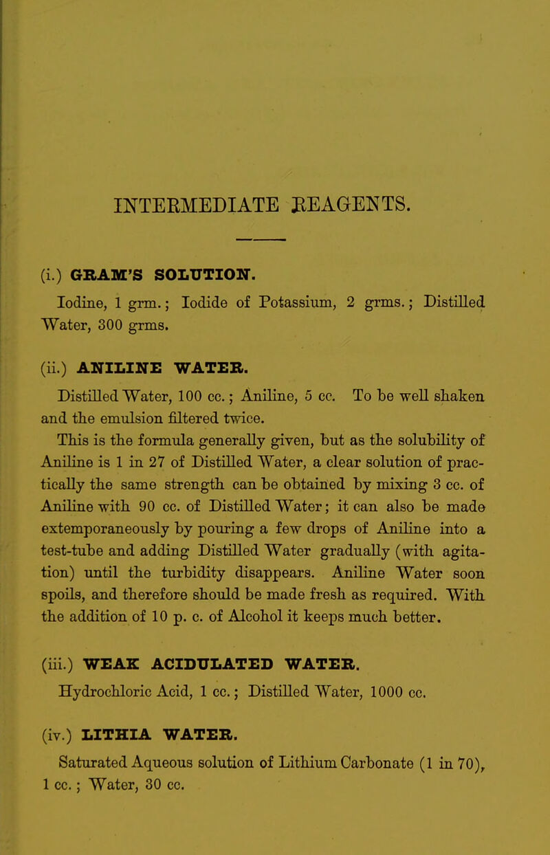 INTERMEDIATE REAGENTS. (i.) GBAM'S SOLUTIOir. Iodine, 1 gnn.; Iodide of Potassium, 2 grms.; Distilled Water, 300 grms. (ii.) ANILINE WATER. Distilled Water, 100 cc.; Aniline, 5 cc. To be well shaken and the emulsion filtered tmce. This is the formula generally given, but as the solubility of Aniline is 1 in 27 of Distilled Water, a clear solution of prac- tically the same strength can be obtained by mixing 3 cc. of Aniline with 90 cc. of Distilled Water; it can also be made extemporaneously by pouring a few drops of Aniline into a test-tube and adding Distilled Water gradually (with agita- tion) until the turbidity disappears. Aniline Water soon spoils, and therefore should be made fresh as required. With the addition of 10 p. c. of Alcohol it keeps much better. (iii.) WEAK ACIDULATED WATER. Hydrochloric Acid, 1 cc.; Distilled Water, 1000 cc. (iv.) LITHIA WATER. Saturated Aqueous solution of Lithium Carbonate (1 in 70), 1 cc.; Water, 30 cc.
