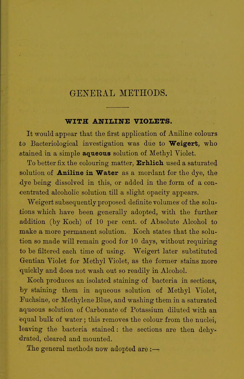 GE^^'EEAL METHODS. WITH ANILINE VIOLETS. It would appear tliat the first application of Aniline colours to Bacteriological investigation was due to Weigert, who stained in a simple aqueous solution of Methyl Violet. To better fix the colouring matter, Erhlich used a saturated solution of Aniline in Water as a mordant for the dye, the dye being dissolved in this, or added in the form of a con- centrated alcoholic solution till a slight opacity appears. Weigert subsequently proposed definite volumes of the solu- tions which have been generally adopted, with the further addition (by Koch) of 10 per cent, of Absolute Alcohol to make a more permanent solution. Koch states that the solu- tion so made will remain good for 10 days, without reqiiiring to be filtered each time of using. Weigert later substituted Gentian Violet for Methyl Violet, as the former stains more quickly and does not wash out so readily in Alcohol. Koch produces an isolated staining of bacteria in sections, by staining them in aqueous solution of Methyl Violet, Tuchsine, or Methylene Blue, and washing them in a saturated aqueous solution of Carbonate of Potassium diluted with an equal bulk of water ; this removes the colour from the nuclei^ leaving the bacteria stained: the sections are then dehy- drated, cleared and mounted. The general methods now adopted are :—r