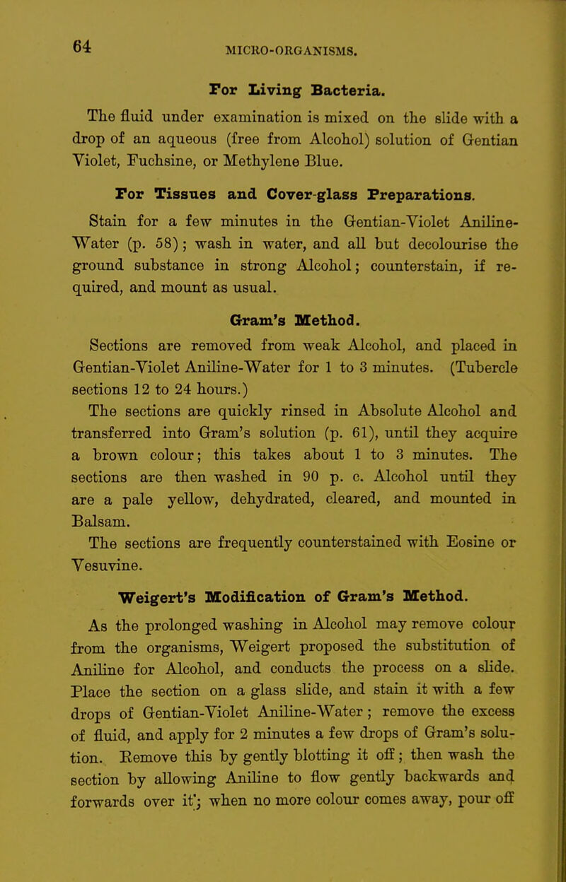 For Living Bacteria. The fluid under examination is mixed on the slide with a drop of an aqueous (free from Alcohol) solution of Gentian Violet, Fuchsine, or Methylene Blue. For Tissues and Cover-glass Preparations. Stain for a few minutes in the Gentian-Violet Aniline- Water (p. 58); wash in water, and all but decolourise the ground substance in strong Alcohol; counterstain, if re- quired, and mount as usual. Gram's Method. Sections are removed from weak Alcohol, and placed in Gentian-Violet Aniline-Wator for 1 to 3 minutes. (Tubercle sections 12 to 24 hours.) The sections are quickly rinsed in Absolute Alcohol and transferred into Gram's solution (p. 61), until they acquire a brown colour; this takes about 1 to 3 minutes. The sections are then washed in 90 p. c. Alcohol until they are a pale yellow, dehydrated, cleared, and mounted in Balsam. The sections are frequently counterstained with Eosine or Vesuvine. Weigert's Modification of Gram's Method. As the prolonged washing in Alcohol may remove colouT from the organisms, Weigert proposed the substitution of Aniline for Alcohol, and conducts the process on a slide. Place the section on a glass slide, and stain it with a few drops of Gentian-Violet Aniline-Water; remove the excess of fluid, and apply for 2 minutes a few drops of Gram's solu- tion. Eemove this by gently blotting it off; then wash the section by allowing Aniline to flow gently backwards and forwards over it'; when no more colour comes away, pour off