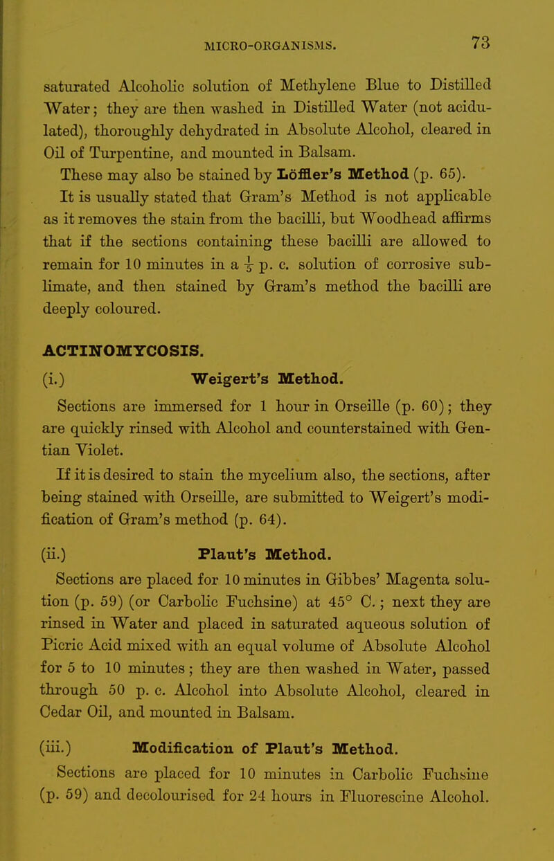 saturated Alcoholic solution of Methylene Blue to Distilled Water; they are then washed in Distilled Water (not acidu- lated), thoroughly dehydrated in Absolute Alcohol, cleared in Oil of Turpentine, and mounted in Balsam. These may also be stained by Loffler's Method (p. 65). It is usually stated that Gram's Method is not applicable as it removes the stain from the bacilli, but Woodhead affirms that if the sections containing these bacilli are allowed to remain for 10 minutes in a -g- p. c. solution of corrosive sub- limate, and then stained by Gram's method the bacilli are deeply coloured. ACTINOMYCOSIS. (i.) Weigert's Method. Sections are immersed for 1 hour in Orseille (p. 60); they are quickly rinsed with Alcohol and counterstained with Gen- tian Violet. If it is desired to stain the mycelium also, the sections, after being stained with Orseille, are submitted to Weigert's modi- fication of Gram's method (p. 64). (ii.) Flaut's Method. Sections are placed for 10 minutes in Gibbes' Magenta solu- tion (p. 59) (or Carbolic Fuchsine) at 45° C.; next they are rinsed in Water and placed in saturated aqueous solution of Picric Acid mixed with an equal volume of Absolute Alcohol for 5 to 10 minutes ; they are then washed in Water, passed through 50 p. c. Alcohol into Absolute Alcohol, cleared in Cedar Oil, and mounted in Balsam. (iii.) Modification of Plant's Method. Sections are placed for 10 minutes in Carbolic Fuchsine (p. 59) and decoloui-ised for 24 hours in Fluorescine Alcohol.