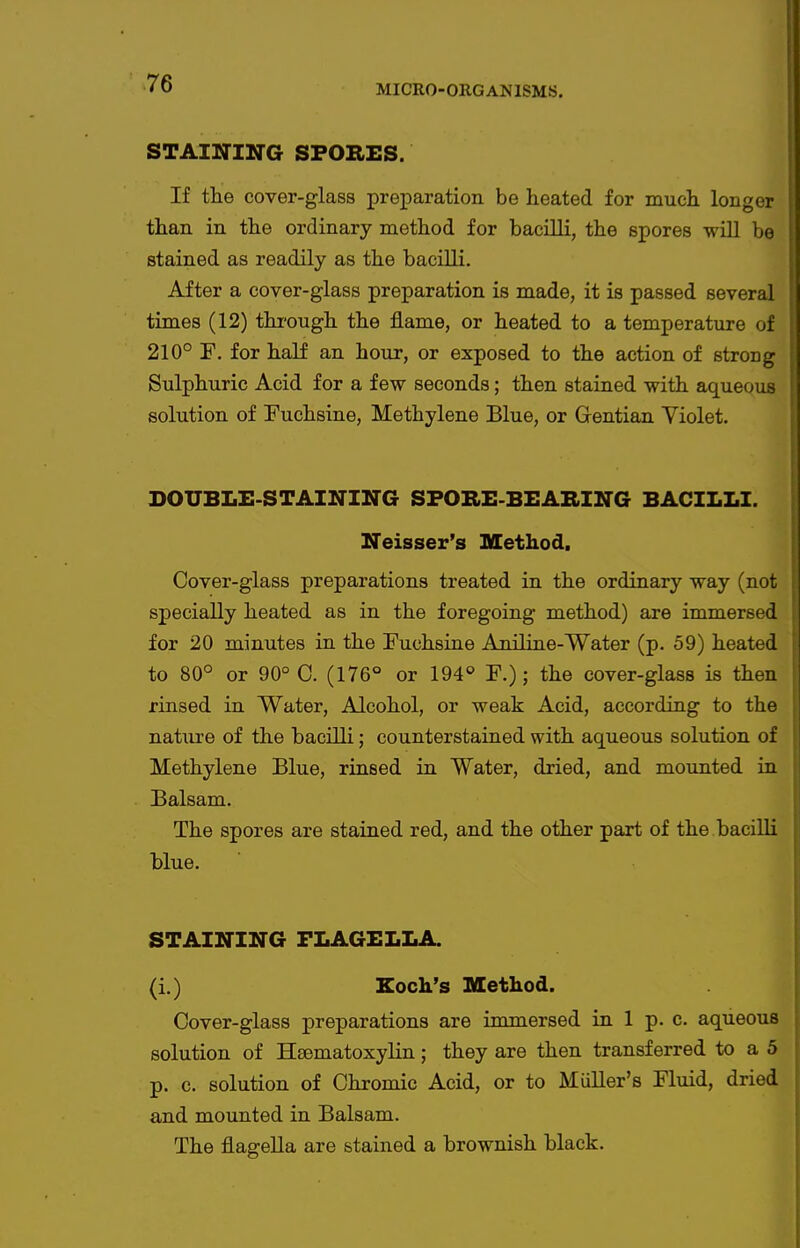MICRO-OIIGANISMS. STAIITIirG SPORES. If tlie cover-glass preparation be heated for much longer than in the ordinary method for bacilli, the spores will be stained as readily as the bacilli. After a cover-glass preparation is made, it is passed several times (12) thi'ough the flame, or heated to a temperature of 210° F. for half an hour, or exposed to the action of strong Sulphuric Acid for a few seconds; then stained with aqueous solution of Fuchsine, Methylene Blue, or Gentian Violet. DOUBLE-STAINING SFORE-BEABING BACILLI. Neisser's Method, Cover-glass preparations treated in the ordinary way (not specially heated as in the foregoing method) are immersed for 20 minutes in the Fuchsine Aniline-Water (p. 59) heated to 80° or 90° 0. (176° or 194° F.); the cover-glass is then rinsed in Water, Alcohol, or weak Acid, according to the natiire of the bacilli; counterstained with aqueous solution of Methylene Blue, rinsed in Water, dried, and mounted in Balsam. The spores are stained red, and the other part of the bacilli blue. STAINING FLAGELLA. (i.) Koch's Method. Cover-glass preparations are immersed in 1 p. c. aqueous solution of Hsematoxylin; they are then transferred to a 5 p. c. solution of Chromic Acid, or to Miiller's Fluid, dried and mounted in Balsam. The flagella are stained a brownish black.