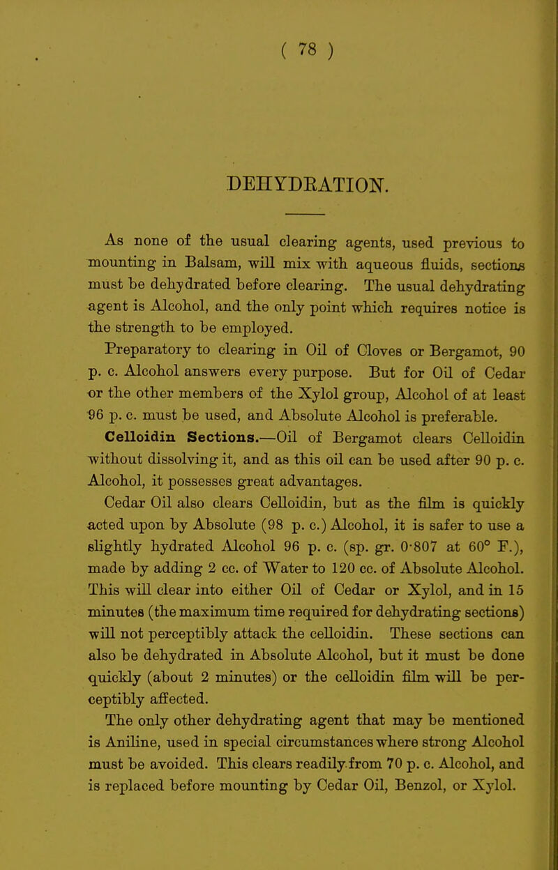 DEHYDEATIOI^. As none of the usual clearing agents, used previous to mounting in Balsam, wiU mix with aqueous fluids, sections must be dehydrated before clearing. The usual dehydrating agent is Alcohol, and the only point which requires notice is the strength to be employed. Preparatory to clearing in Oil of Gloves or Bergamot, 90 p. c. Alcohol answers every purpose. But for Oil of Cedar or the other members of the Xylol group. Alcohol of at least 96 p. c. must be used, and Absolute Alcohol is preferable. Celloidin Sections.—Oil of Bergamot clears CeUoidin without dissolving it, and as this oil can be used after 90 p. c. Alcohol, it possesses great advantages. Cedar Oil also clears Celloidin, but as the film is quickly acted upon by Absolute (98 p. c.) Alcohol, it is safer to use a slightly hydrated Alcohol 96 p. c. (sp. gr. 0-807 at 60° F.), made by adding 2 cc. of Water to 120 cc. of Absolute Alcohol. This will clear into either Oil of Cedar or Xylol, and in. 15 minutes (the maximum time required for dehydrating sections) will not perceptibly attack the ceUoidin. These sections can also be dehydrated in Absolute Alcohol, but it must be done quickly (about 2 minutes) or the celloidin film will be per- ceptibly aflEected. The only other dehydrating agent that may be mentioned is Aniline, used in special circumstances where strong Alcohol must be avoided. This clears readily.from 70 p. c. Alcohol, and is replaced before mounting by Cedar Oil, Benzol, or Xylol.