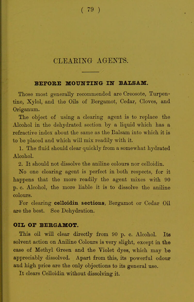 CLEAEING AGENTS. BEFORE MOUNTING IN BALSAM. Those most generally recommended are Creosote, Turpen- tine, Xylol, and tlie Oils of Bergamot, Cedar, Cloves, and Origanum. The object of using a clearing agent is to replace the Alcohol in the dehydrated section by a liquid which has a refractive index about the same as the Balsam into which it is to be placed and which will mix readily with it. 1. The fluid should clear quickly from a somewhat hydrated Alcohol. 2. It should not dissolve the aniline colours nor celloidin. No one clearing agent is perfect in both respects, for it happens that the more readily the agent mixes with 90 p. c. Alcohol, the more liable it is to dissolve the aniline colours. For clearing celloidin sections, Bergamot or Cedar Oil are the best. See Dehydration. OIL OF BERGAMOT. This on will clear directly from 90 p. c. Alcohol. Its solvent action on Aniline Colours is very slight, except in the case of Methyl Green and the Violet dyes, which may be appreciably dissolved. Apart from this, its powerful odour and high price are the only objections to its general use. It clears Celloidin without dissolving it.