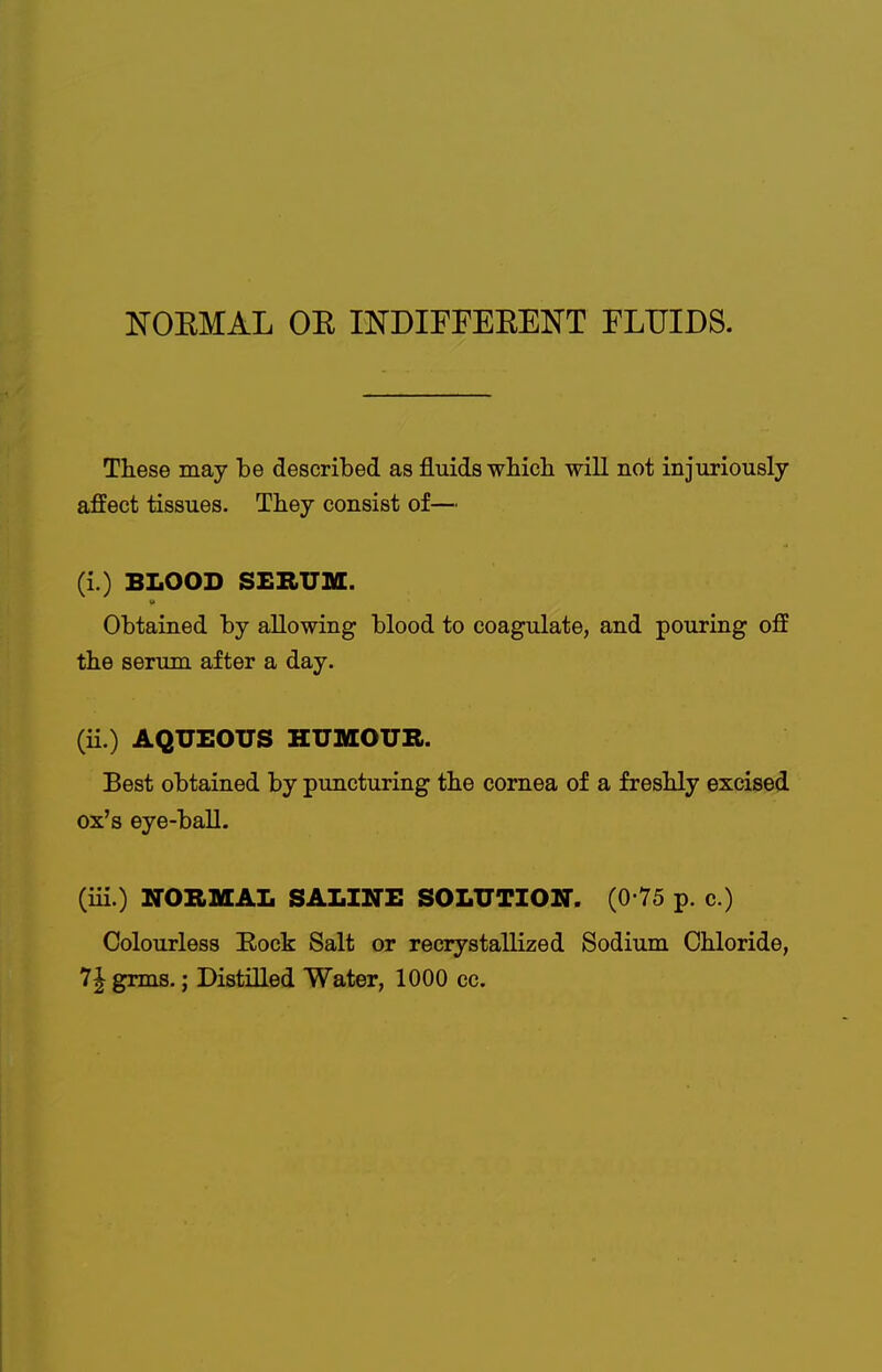 NOEMAL OE INDIFFEEENT FLUIDS. These may be described as fluids whicli will not injuriously affect tissues. They consist of— (i.) BLOOD SEBUM. Obtained by allowing blood to coagulate, and pouring off the serum after a day. (ii.) AQUEOUS HUMOUR. Best obtained by puncturing the cornea of a freshly excised ox's eye-ball. (iii.) NORMAL SALINE SOLUTION. (0 75 p. c.) Colourless Eock Salt or recrystallized Sodium Chloride, 7| grms.; Distilled Water, 1000 cc.