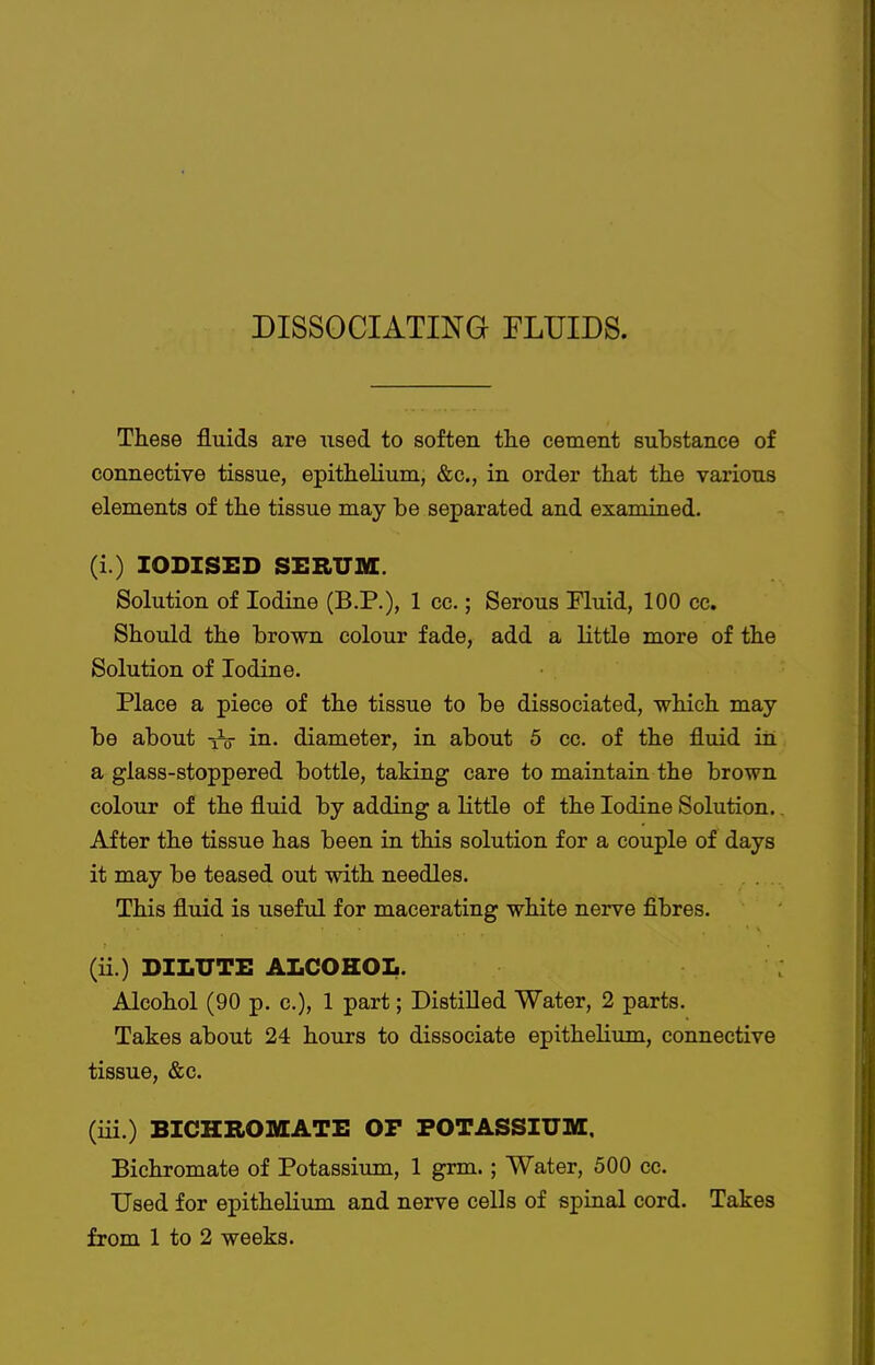 DISSOCIATING FLUIDS. These fluids are used to soften the cement substance of connective tissue, epithelium, &c., in order that the various elements of the tissue may be separated and examined. (i.) IODISED SERUSO:. Solution of Iodine (B.P.), 1 cc.; Serous Fluid, 100 cc. Should the brown colour fade, add a little more of the Solution of Iodine. Place a piece of the tissue to be dissociated, which may be about iV in. diameter, in about 5 cc. of the fluid in a glass-stoppered bottle, taking care to maintain the brown colour of the fluid by adding a little of the Iodine Solution.. After the tissue has been in this solution for a couple of days it may be teased out with needles. This fluid is useful for macerating white nerve fibres. (ii.) DILUTE ALCOHOL. Alcohol (90 p. c), 1 part; Distilled Water, 2 parts. Takes about 24 hours to dissociate epithelium, connective tissue, &c. (iii.) BICHROMATE OP POTASSIUM. Bichromate of Potassium, 1 grm.; Water, 500 cc. Used for epithelium and nerve cells of spinal cord. Takes