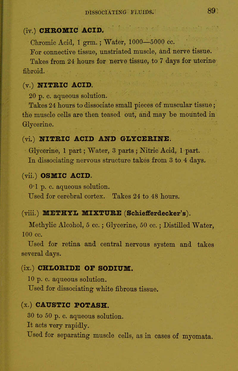 89: (iv.) CHROMIC ACID. Chromic Acid, 1 grm.; Water, 1000—5000 cc. For connective tissue, unstriated muscle, and nerve tissue. Takes from 24 hours for nerve tissue, to 7 days for uterine fibroid. (v.) NITRIC ACID. 20 p. c. aqueous solution. Takes 24 hours to dissociate small pieces of muscular tissue; the muscle cells are then teased out, and may be mounted in Glycerine. (vi.) NITRIC ACID AND GLYCERINE. Glycerine, 1 part; Water, 3 parts ; Nitric Acid, 1 part. In dissociating nervous structure takes from 3 to 4 days. (vii.) OSMIC ACID. 0-1 p. c. aqueous solution. Used for cerebral cortex. Takes 24 to 48 hours. (viii.) METHYL MIXTURE (Schiefferdecker's). Methylic Alcohol, 5 cc.; Glycerine, 50 cc.; Distilled Water, 100 cc. Used for retina and central nervous system and takes several days. (ix.) CHLORIDE OP SODIUM. 10 p. c. aqueous solution. Used for dissociating white fibrous tissue. (x.) CAUSTIC POTASH. 30 to 50 p. c. aqueous solution. It acts very rapidly. Used for separating muscle cells, as in cases of myomata.