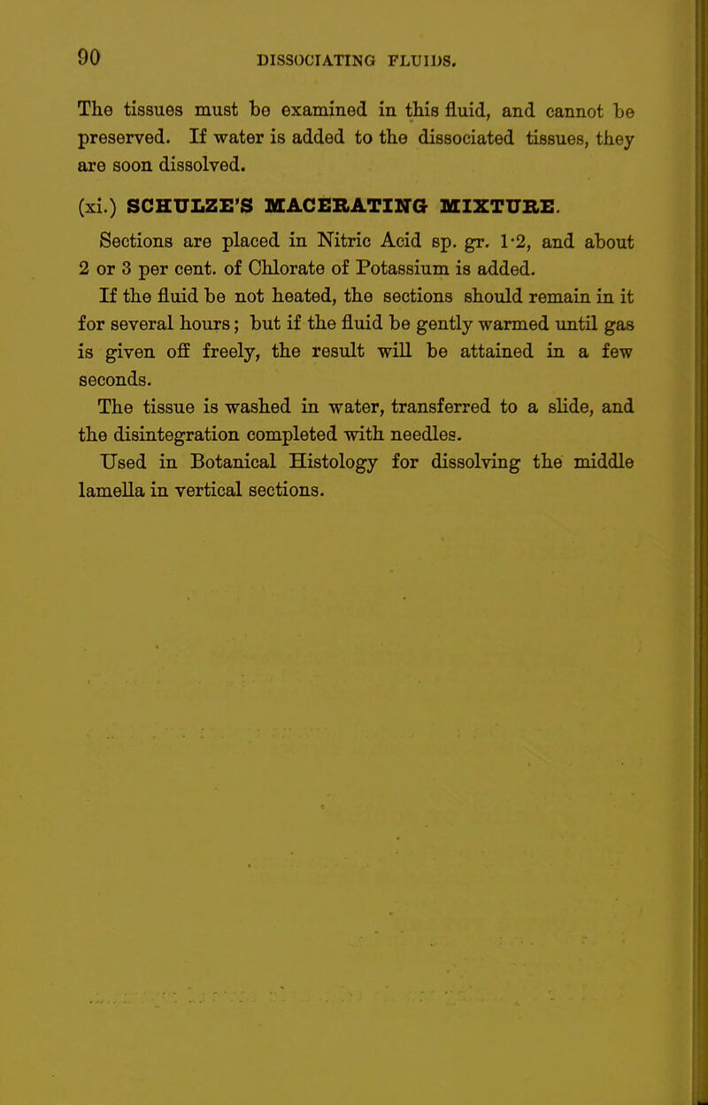 The tissues must be examined in this fluid, and cannot be preserved. If water is added to the dissociated tissues, tliey are soon dissolved. (xi.) SCHULZE'S MACERATING MIXTURE. Sections are placed in Nitric Acid sp. gr. 1-2, and about 2 or 3 per cent, of Chlorate of Potassium is added. If the fluid be not heated, the sections should remain in it for several hours; but if the fluid be gently warmed until gas is given off freely, the result will be attained in a few seconds. The tissue is washed in water, transferred to a slide, and the disintegration completed with needles. Used in Botanical Histology for dissolving the middle lamella in vertical sections. I