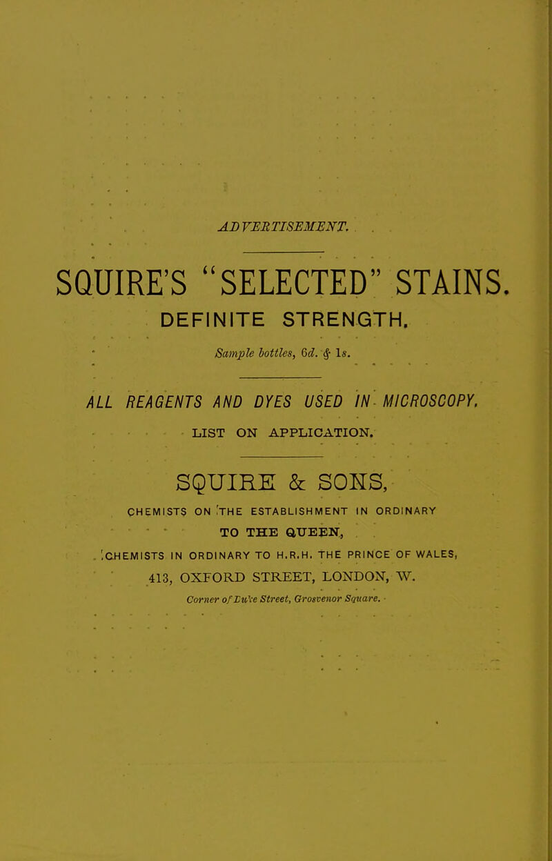 AD VERTISEMENT. SQUIRE'S SELECTED STAINS. DEFINITE STRENGTH. Sample bottles, 6d. Is. ALL REAGENTS AND DYES USED IN- MICROSCOPY, LIST ON APPLICATION. SQUIRE & SOUS, CHEMISTS ON 'the ESTABLISHMENT IN ORDINARY TO THE QUEEN, - ICHEMISTS IN ORDINARY TO H.R.H. THE PRINCE OF WALES, 413, OXFORD STREET, LONDON, W. Corner ofHu'ce Street, Grosvenor Square. ■