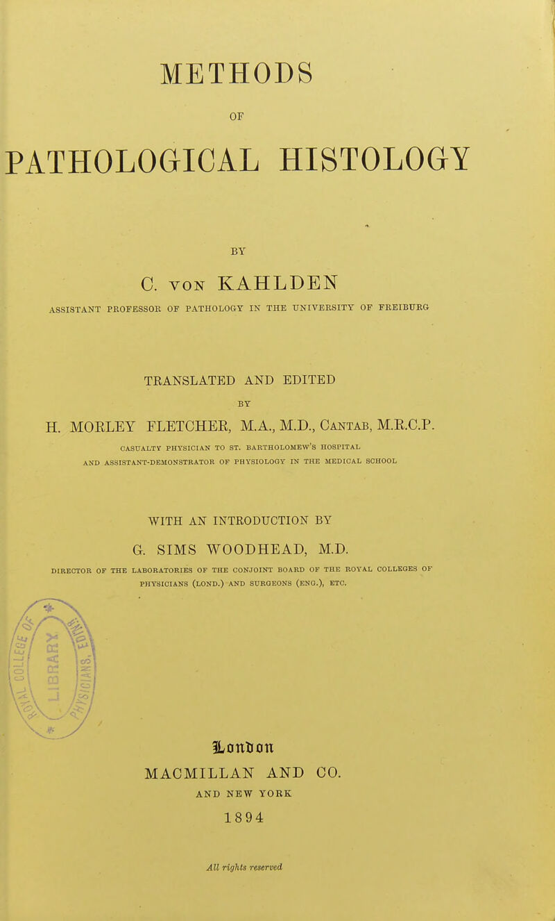 METHODS OF PATHOLOGICAL HISTOLOGY BY C. von KAHLDEN ASSISTANT PROFESSOR OF PATHOLOGY IN THE UNIVERSITY OF FREIBURG TRANSLATED AND EDITED BY H. MOKLEY FLETCHER, M.A., M.D., Cantab, M.E.C.P. CASUALTY PHYSICIAN TO ST. BARTHOLOMEW'S HOSPITAL AND ASSISTANT-DEMONSTRATOR OF PHYSIOLOGY IN THE MEDICAL SCHOOL WITH AN INTRODUCTION BY Gk SIMS WOODHEAD, M.D. DIRECTOR OF THE LABORATORIES OF THE CONJOINT BOARD OF THE ROYAL COLLEGES OF PHYSICIANS (LOND.) AND SURGEONS (ENG.), ETC. ILontion MACMILLAN AND CO. AND NEW YORK 1894 All rights reserved