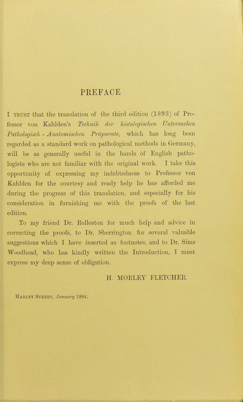 PKEFACE I trust that the translation of the third edition (1893) of Pro- fessor von Kahlden's Technik dcr histologischen Untersuchen Pathologisch - Anatomisclien Praparate, which has long been regarded as a standard work on pathological methods in Germany, will be as generally useful in the hands of English patho- logists who are not familiar with the original work. I take this opportunity of expressing my indebtedness to Professor von Kahlden for the courtesy and ready help he has afforded me during the progress of this translation, and especially for his consideration in furnishing me with the proofs of the last edition. To my friend Dr. Ptolleston for much help and advice in correcting the proofs, to Dr. Sherrington for several valuable suggestions which I have inserted as footnotes, and to Dr. Sims Woodhead, who has kindly written the Introduction, I must express my deep sense of obligation. H. MOELEY FLETCHER Harley Street, January 1894.