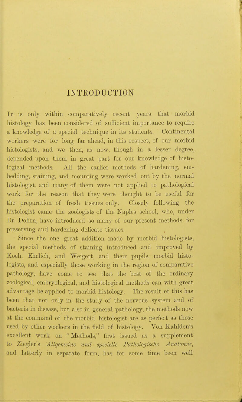 INTBODUCTION It is only within comparatively recent years that morbid histology has been considered of sufficient importance to require a knowledge of a special technique in its students. Continental workers were for long far ahead, in this respect, of our morbid histologists, and we then, as now, though in a lesser degree, depended upon them in great part for our knowledge of histo- logical methods. All the earlier methods of hardening, em- bedding, staining, and mounting were worked out by the normal histologist, and many of them were not applied to pathological work for the reason that they were thought to be useful for the preparation of fresh tissues only. Closely following the histologist came the zoologists of the Naples school, who, under Dr. Dohrn, have introduced so many of our present methods for preserving and hardening delicate tissues. Since the one great addition made by morbid histologists, the special methods of staining introduced and improved by Koch, Ehrlich, and Weigert, and their pupils, morbid histo- logists, and especially those working in the region of comparative pathology, have come to see that the best of the ordinary zoological, embryological, and histological methods can with great advantage be applied to morbid histology. The result of this has been that not only in the study of the nervous system and of bacteria in disease, but also in general pathology, the methods now at the command of the morbid histologist are as perfect as those used by other workers in the field of histology. Von Kahlden's excellent work on  Methods, first issued as a supplement to Ziegler's AUgemeine unci spccielle Pathologische Anatomic, and latterly in separate form, has for some time been well