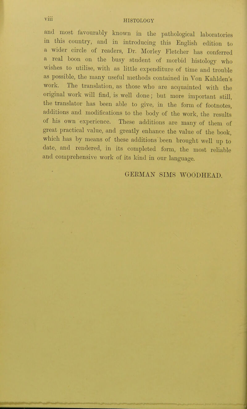 Vlll and most favourably known in the pathological laboratories in this country, and in introducing this English edition to a wider circle of readers, Dr. Morley Fletcher has conferred a real boon on the busy student of morbid histology who wishes to utilise, with as little expenditure of time and trouble as possible, the many useful methods contained in Von Kahlden's work. The translation, as those who are acquainted with the original work will find, is well done; but more important still, the translator has been able to give, in the form of footnotes, additions and modifications to the body of the work, the results of his own experience. These additions are many of them of great practical value, and greatly enhance the value of the book, which has by means of these additions' been brought well up to date, and rendered, in its completed form, the most reliable and comprehensive work of its kind in our language. GEBMAN SIMS WOODHEAD.