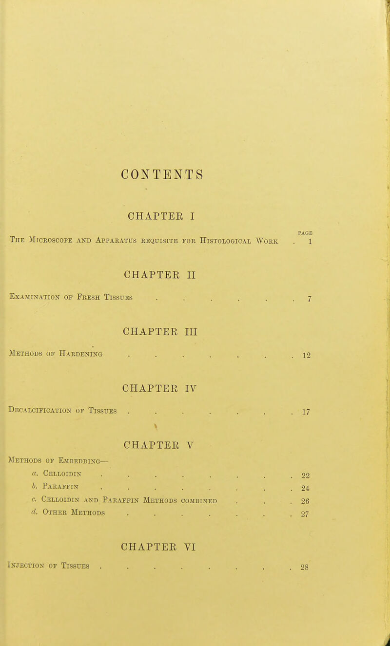 CONTENTS CHAPTEE I PAGE The MrcROSCOPE and Apparatus requisite for Histological Work . 1 CHAPTER II Examination op Fresh Tissues . . . . . .7 CHAPTER III Methods of Hardening . . . . . . .12 CHAPTER IV Decalcification of Tissues . . . . . . .17 CHAPTER V Methods of Embedding— a. Celloidin . . . . . , . 22 b. Paraffin . . . . . . . 24 c. Celloidin and Paraffin Methods combined . . .26 d. Other Methods . . . . . . .27 CHAPTER VI Injection of Tissues .... 2S