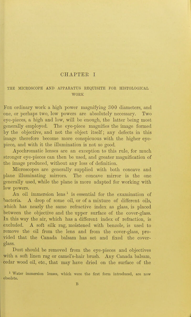 THE MICROSCOPE AND APPARATUS REQUISITE FOR HISTOLOGICAL WORK For ordinary work a high power magnifying 300 diameters, and one, or perhaps two, low powers are absolutely necessary. Two eye-pieces, a high and low, will he enough, the latter being most generally employed. The eye-piece magnifies the image formed by the objective, and not the object itself; any defects in this image therefore become more conspicuous with the higher eye- piece, and with it the illumination is not so good. Apochromatic lenses are an exception to this rule, for much stronger eye-pieces can then be used, and greater magnification of the image produced, without any loss of definition. Microscopes are generally supplied with both concave and plane illuminating mirrors. The concave mirror is the one generally used, while the plane is more adapted for working with low powers. An oil immersion lens1 is essential for the examination of bacteria. A drop of some oil, or of a mixture of different oils, which has nearly the same refractive index as glass, is placed between the objective and the upper surface of the cover-glass. In this way the air, which has a different index of refraction, is excluded. A soft silk rag, moistened with benzole, is used to remove the oil from the lens and from the cover-glass, pro- vided that the Canada balsam has set and fixed the cover- glass. Dust should be removed from the eye-pieces and objectives with a soft linen rag or camel's-hair brush. Any Canada balsam, cedar wood oil, etc., that may have dried on the surface of the 1 Water immersion lenses, which were the first form introduced, are now obsolete. B