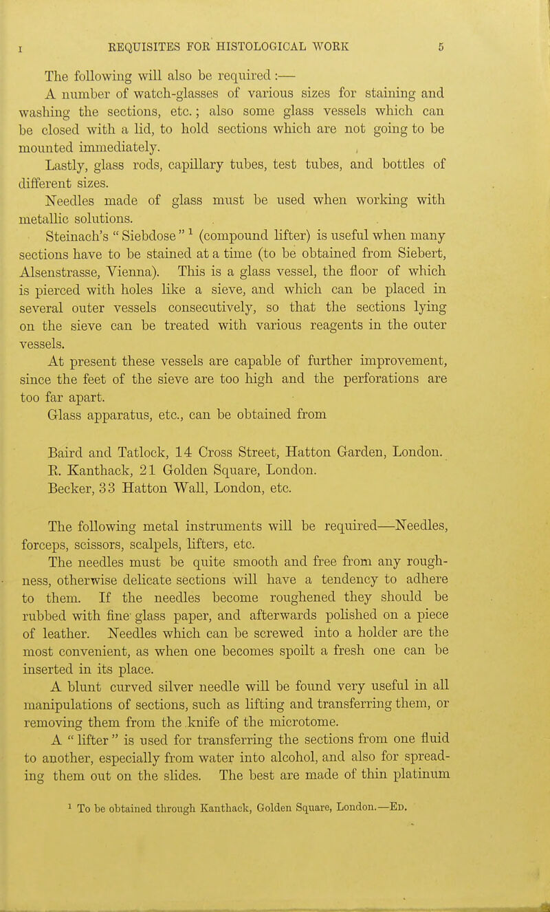 The following will also be required:— A number of watch-glasses of various sizes for staining and washing the sections, etc.; also some glass vessels which can be closed with a lid, to hold sections which are not going to be mounted immediately. Lastly, glass rods, capillary tubes, test tubes, and bottles of different sizes. Needles made of glass must be used when working with metallic solutions. Steinach's Siebdose 1 (compound lifter) is useful when many sections have to be stained at a time (to be obtained from Siebert, Alsenstrasse, Vienna). This is a glass vessel, the floor of which is pierced with holes like a sieve, and which can be placed in several outer vessels consecutively, so that the sections lying on the sieve can be treated with various reagents in the outer vessels. At present these vessels are capable of further improvement, since the feet of the sieve are too high and the perforations are too far apart. Glass apparatus, etc., can be obtained from Baird and Tatlock, 14 Cross Street, Hatton Garden, London. E. Kanthack, 21 Golden Square, London. Becker, 3 3 Hatton Wall, London, etc. The following metal instruments will be required—Needles, forceps, scissors, scalpels, lifters, etc. The needles must be quite smooth and free from any rough- ness, otherwise delicate sections will have a tendency to adhere to them. If the needles become roughened they should be rubbed with fine glass paper, and afterwards polished on a piece of leather. Needles which can be screwed into a holder are the most convenient, as when one becomes spoilt a fresh one can be inserted in its place. A blunt curved silver needle will be found very useful in all manipulations of sections, such as lifting and transferring them, or removing them from the knife of the microtome. A lifter is used for transferring the sections from one fluid to another, especially from water into alcohol, and also for spread- ing them out on the slides. The best are made of thin platinum 1 To be obtained through Kanthack, Golden Square, London.—Ed.