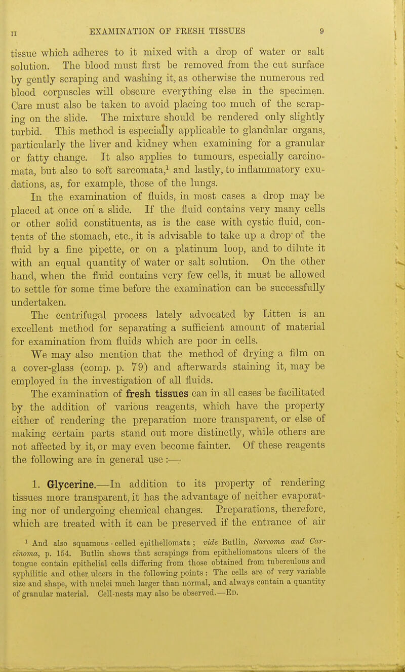 1 tissue which adheres to it mixed with a drop of water or salt solution. The blood must first be removed from the cut surface by gently scraping and washing it, as otherwise the numerous red blood corpuscles will obscure everything else in the specimen. Care must also be taken to avoid placing too much of the scrap- ing on the slide. The mixture should be rendered only slightly turbid. This method is especially applicable to glandular organs, particularly the liver and kidney when examining for a granular or fatty change. It also applies to tumours, especially carcino- mata, but also to soft sarcomata,1 and lastly, to inflammatory exu- dations, as, for example, those of the lungs. In the examination of fluids, in most cases a drop may be placed at once oh a slide. If the fluid contains very many cells or other solid constituents, as is the case with cystic fluid, con- tents of the stomach, etc., it is advisable to take up a drop- of the fluid by a fine pipette, or on a platinum loop, and to dilute it with an equal quantity of water or salt solution. On the other hand, when the fluid contains very few cells, it must be allowed to settle for some time before the examination can be successfully undertaken. The centrifugal process lately advocated by Litten is an excellent method for separating a sufficient amount of material for examination from fluids which are poor in cells. We may also mention that the method of drying a film on a cover-glass (comp. p. 79) and afterwards staining it, may be employed in the investigation of all fluids. The examination of fresh tissues can in all cases be facilitated by the addition of various reagents, which have the property either of rendering the preparation more transparent, or else of making certain parts stand out more distinctly, while others are not affected by it, or may even become fainter. Of these reagents the following are in general use:—- 1. Glycerine.—In addition to its property of rendering- tissues more transparent, it has the advantage of neither evaporat- ing nor of undergoing chemical changes. Preparations, therefore, which are treated with it can be preserved if the entrance of air 1 And also squamous - celled epitheliomata; vide Butlin, Sarcoma and Car- cinoma, p. 154. Butlin shows that scrapings from epitheliomatous ulcers of the tongue contain epithelial cells differing from those obtained from tuberculous and syphilitic and other ulcers in the following points: The cells are of very variable size and shape, with nuclei much larger than normal, and always contain a quantity of granular material. Cell-nests may also be observed.—Ed.