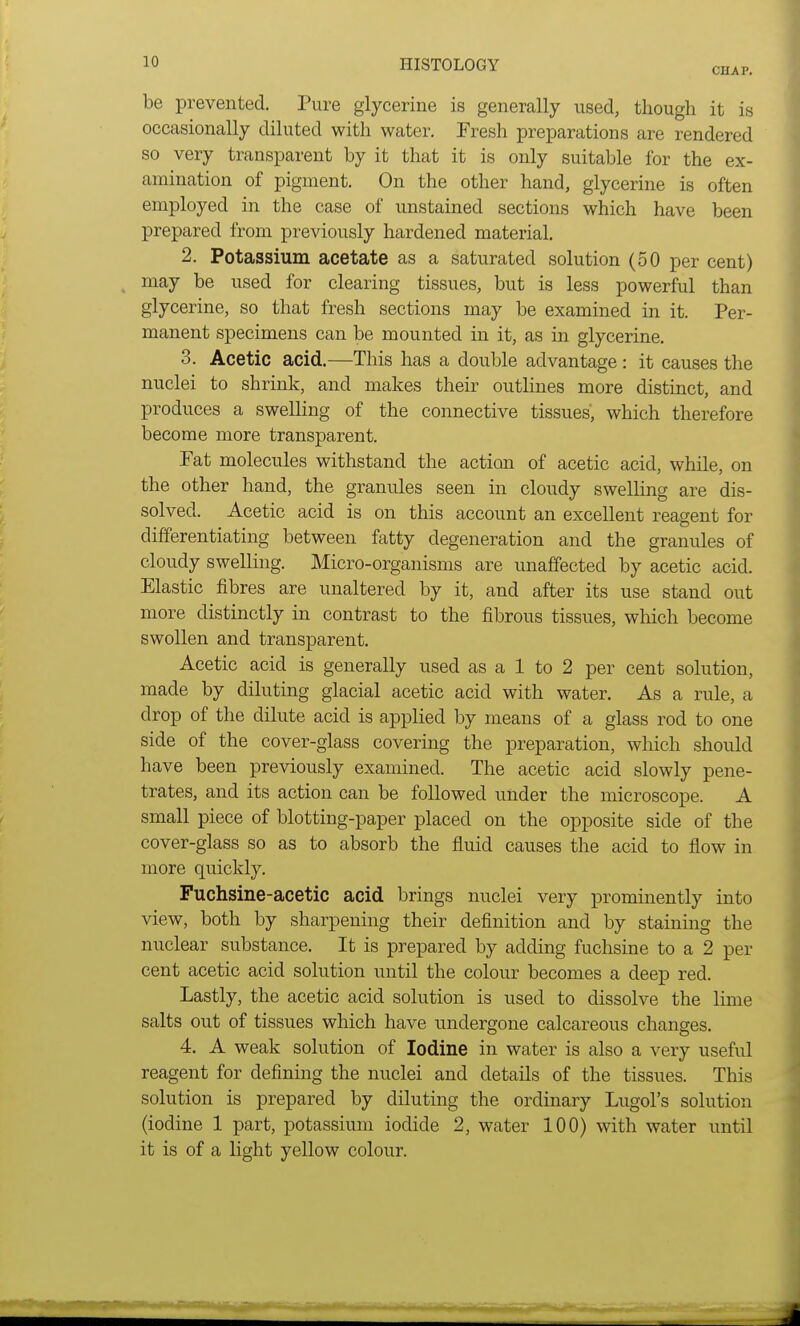 CHAP. be prevented. Pure glycerine is generally used, though it is occasionally diluted with water. Fresh preparations are rendered so very transparent by it that it is only suitable for the ex- amination of pigment. On the other hand, glycerine is often employed in the case of unstained sections which have been prepared from previously hardened material. 2. Potassium acetate as a saturated solution (50 per cent) may be used for clearing tissues, but is less powerful than glycerine, so that fresh sections may be examined in it. Per- manent specimens can be mounted in it, as in glycerine. 3. Acetic acid.—This has a double advantage: it causes the nuclei to shrink, and makes their outlines more distinct, and produces a swelling of the connective tissues', which therefore become more transparent. Pat molecules withstand the action of acetic acid, while, on the other hand, the granules seen in cloudy swelling are dis- solved. Acetic acid is on this account an excellent reagent for differentiating between fatty degeneration and the granules of cloudy swelling. Micro-organisms are unaffected by acetic acid. Elastic fibres are unaltered by it, and after its use stand out more distinctly in contrast to the fibrous tissues, which become swollen and transparent. Acetic acid is generally used as a 1 to 2 per cent solution, made by diluting glacial acetic acid with water. As a rule, a drop of the dilute acid is applied by means of a glass rod to one side of the cover-glass covering the preparation, which should have been previously examined. The acetic acid slowly pene- trates, and its action can be followed under the microscope. A small piece of blotting-paper placed on the opposite side of the cover-glass so as to absorb the fluid causes the acid to flow in more quickly. Fuchsine-acetic acid brings nuclei very prominently into view, both by sharpening their definition and by staining the nuclear substance. It is prepared by adding fuchsine to a 2 per cent acetic acid solution until the colour becomes a deep red. Lastly, the acetic acid solution is used to dissolve the lime salts out of tissues which have undergone calcareous changes. 4. A weak solution of Iodine in water is also a very useful reagent for defining the nuclei and details of the tissues. This solution is prepared by diluting the ordinary Lugol's solution (iodine 1 part, potassium iodide 2, water 100) with water until it is of a light yellow colour.