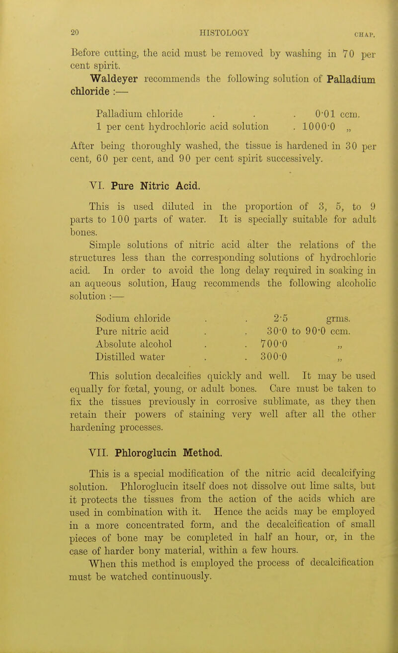 CUM'. Before cutting, the acid must be removed by washing in 70 per cent spirit. Waldeyer recommends the following solution of Palladium chloride :— Palladium chloride . . . 0-01 ccm. 1 per cent hydrochloric acid solution . 1000-0 „ After being thoroughly washed, the tissue is hardened in 30 per cent, 60 per cent, and 90 per cent spirit successively. VI. Pure Nitric Acid. This is used diluted in the proportion of 3, 5, to 9 parts to 100 parts of water. It is specially suitable for adult bones. Simple solutions of nitric acid alter the relations of the structures less than the corresponding solutions of hydrochloric acid. In order to avoid the long delay required in soaking in an aqueous solution, Haug recommends the following alcoholic solution :— Sodium chloride . . 2'5 grins. Pure nitric acid . . 30-0 to 90'0 ccm. Absolute alcohol . .700*0 „ Distilled water . .300-0 This solution decalcifies quickly and well. It may be used equally for foetal, young, or adult bones. Care must be taken to fix the tissues previously in corrosive sublimate, as they then retain their powers of staining very well after all the other hardening processes. VII. Phloroglucin Method. This is a special modification of the nitric acid decalcifying solution. Phloroglucin itself does not dissolve out lime salts, but it protects the tissues from the action of the acids which are used in combination with it. Hence the acids may be employed in a more concentrated form, and the decalcification of small pieces of bone may be completed in half an hour, or, in the case of harder bony material, within a few hours. When this method is employed the process of decalcification must be watched continuously.