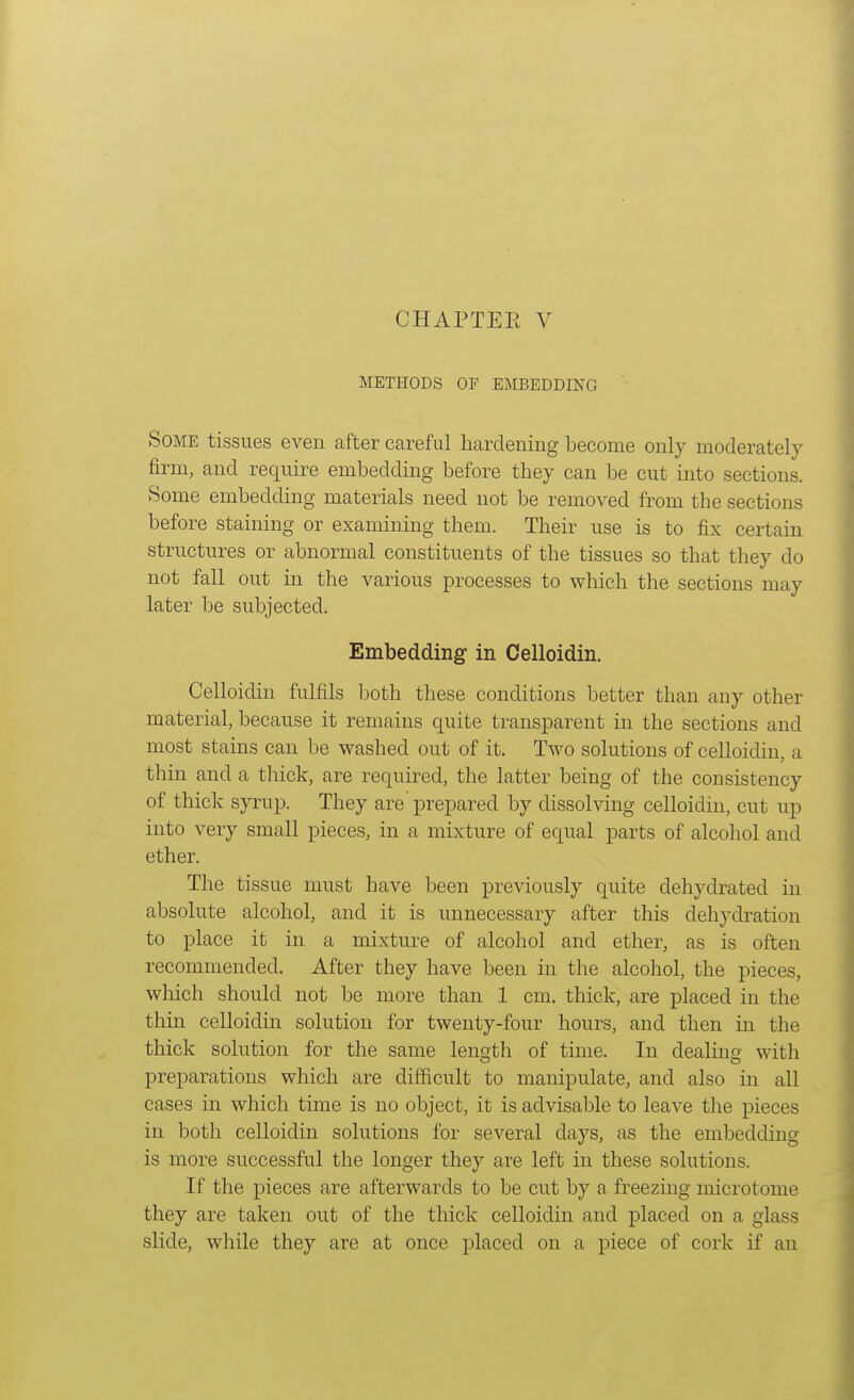 METHODS OF EMBEDDING; Some tissues even after careful hardening become only moderately firm, and require embedding before they can be cut into sections. Some embedding materials need not be removed from the sections before staining or examining them. Their use is to fix certain structures or abnormal constituents of the tissues so that they do not fall out in the various processes to which the sections may later be subjected. Embedding in Celloidin. Celloidin fulfils both these conditions better than any other material, because it remains quite transparent in the sections and most stains can be washed out of it. Two solutions of celloidin, a thin and a thick, are required, the latter being of the consistency of thick syrup. They are prepared by dissolving celloidin, cut up into very small pieces, in a mixture of equal parts of alcohol and ether. The tissue must have been previously quite dehydrated in absolute alcohol, and it is unnecessary after this dehydration to place it in a mixture of alcohol and ether, as is often recommended. After they have been in the alcohol, the pieces, which should not be more than 1 cm. thick, are placed in the thin celloidin solution for twenty-four hours, and then in the thick solution for the same length of time. In dealing with preparations which are difficult to manipulate, and also in all cases in which time is no object, it is advisable to leave the pieces in both celloidin solutions for several days, as the embedding is more successful the longer they are left in these solutions. If the pieces are afterwards to be cut by a freezing microtome they are taken out of the thick celloidin and placed on a glass slide, while they are at once placed on a piece of cork if an