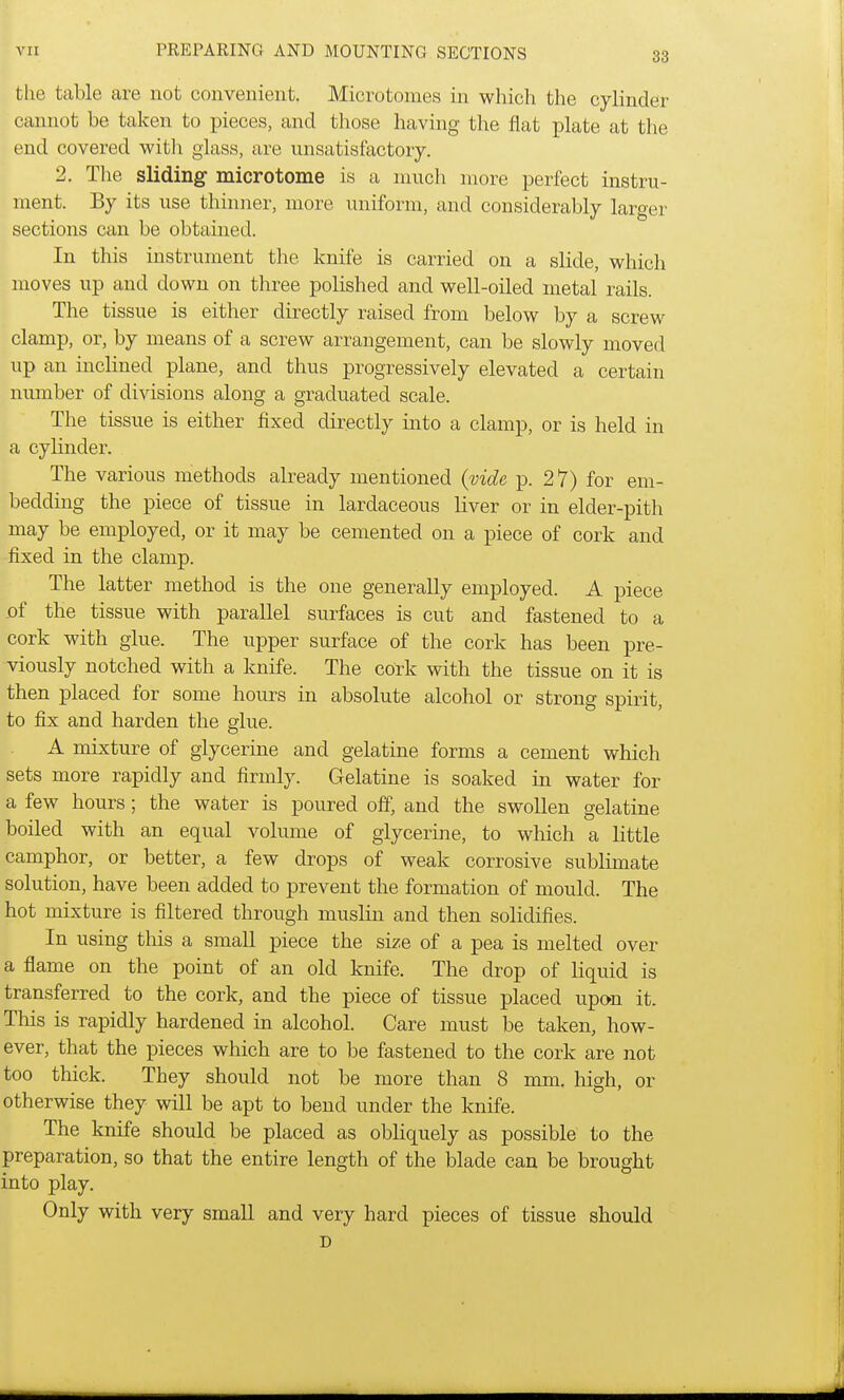 the table are not convenient. Microtomes in which the cylinder cannot be taken to pieces, and those having the flat plate at the end covered with glass, are unsatisfactory. 2. The sliding microtome is a much more perfect instru- ment. By its use thinner, more uniform, and considerably larger sections can be obtained. In this instrument the knife is carried on a slide, which moves up and down on three polished and well-oiled metal rails. The tissue is either directly raised from below by a screw clamp, or, by means of a screw arrangement, can be slowly moved up an inclined plane, and thus progressively elevated a certain number of divisions along a graduated scale. The tissue is either fixed directly into a clamp, or is held in a cylinder. The various methods already mentioned {vide p. 2 7) for em- bedding the piece of tissue in lardaceous liver or in elder-pith may be employed, or it may be cemented on a piece of cork and fixed in the clamp. The latter method is the one generally employed. A piece of the tissue with parallel surfaces is cut and fastened to a cork with glue. The upper surface of the cork has been pre- viously notched with a knife. The cork with the tissue on it is then placed for some hours in absolute alcohol or strong spirit, to fix and harden the glue. A mixture of glycerine and gelatine forms a cement which sets more rapidly and firmly. Gelatine is soaked in water for a few hours; the water is poured off, and the swollen gelatine boiled with an equal volume of glycerine, to which a little camphor, or better, a few drops of weak corrosive sublimate solution, have been added to prevent the formation of mould. The hot mixture is filtered through muslin and then solidifies. In using this a small piece the size of a pea is melted over a flame on the point of an old knife. The drop of liquid is transferred to the cork, and the piece of tissue placed upon it. This is rapidly hardened in alcohol. Care must be taken, how- ever, that the pieces which are to be fastened to the cork are not too thick. They should not be more than 8 mm. high, or otherwise they will be apt to bend under the knife. The knife should be placed as obliquely as possible to the preparation, so that the entire length of the blade can be brought into play. Only with very small and very hard pieces of tissue should D