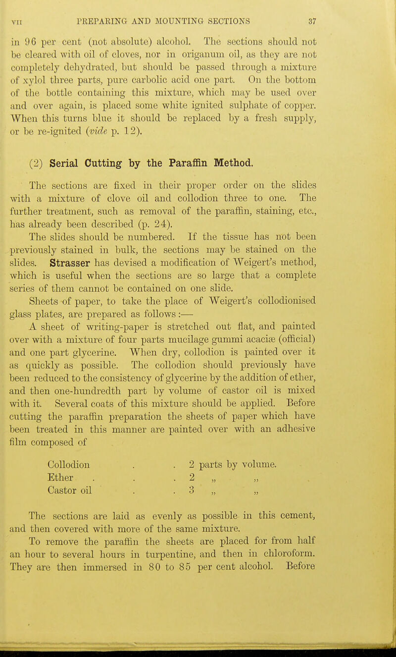 in 96 per cent (not absolute) alcohol. The sections should not be cleared with oil of cloves, nor in origanum oil, as they are not completely dehydrated, but should be passed through a mixture of xylol three parts, pure carbolic acid one part. On the bottom of the bottle containing this mixture, which may be used over and over again, is placed some white ignited sulphate of copper. When this turns blue it should be replaced by a fresh supply, or be re-ignited (vide p. 12). (2) Serial Cutting by the Paraffin Method. The sections are fixed in their proper order on the slides with a mixture of clove oil and collodion three to one. The further treatment, such as removal of the paraffin, staining, etc., has already been described (p. 24). The slides should be numbered. If the tissue has not been previously stained in bulk, the sections may be stained on the slides. Strasser has devised a modification of Weigert's method, which is useful when the sections are so large that a complete series of them cannot be contained on one slide. Sheets of paper, to take the place of Weigert's collodionised glass plates, are prepared as follows:— A sheet of writing-paper is stretched out flat, and painted over with a mixture of four parts mucilage gummi acacias (official) and one part glycerine. When dry, collodion is painted over it as quickly as possible. The collodion should previously have been reduced to the consistency of glycerine by the addition of ether, and then one-hundredth part by volume of castor oil is mixed with it. Several coats of this mixture should be applied. Before cutting the paraffin preparation the sheets of paper which have been treated in this manner are painted over with an adhesive film composed of Collodion . . 2 parts by volume. Ether . . . 2 Castor oil . .3 „ „ The sections are laid as evenly as possible in this cement, and then covered with more of the same mixture. To remove the paraffin the sheets are placed for from half an hour to several hours in turpentine, and then in chloroform. They are then immersed in 80 to 85 per cent alcohol. Before
