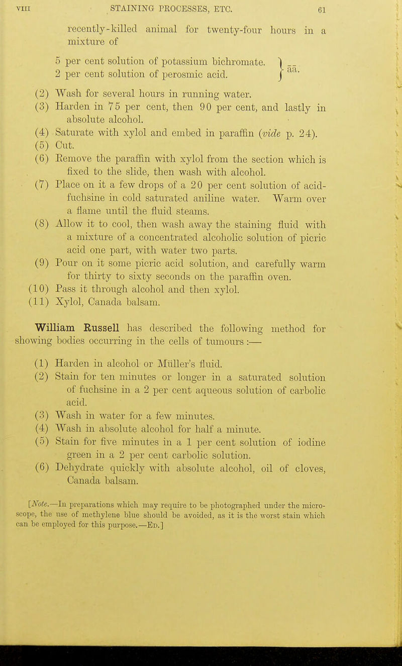 recently-killed animal for twenty-four hours in a mixture of 5 per cent solution of potassium bichromate. 2 per cent solution of perosmic acicl. (2) Wash for several hours in running water. (3) Harden in 75 per cent, then 90 per cent, and lastly in absolute alcohol. (4) Saturate with xylol and embed in paraffin (vide p. 24). (5) Cut. (6) Eemove the paraffin with xylol from the section which is fixed to the slide, then wash with alcohol. (7) Place on it a few drops of a 20 per cent solution of acid- fuchsine in cold saturated aniline water. Warm over a flame until the fluid steams. (8) Allow it to cool, then wash away the staining fluid with a mixture of a concentrated alcoholic solution of picric acicl one part, with water two parts. (9) Pour on it some picric acicl solution, and carefully warm for thirty to sixty seconds on the paraffin oven. (10) Pass it through alcohol and then xylol. William Russell has described the following method for showing bodies occurring in the cells of tumours :— (1) Harden in alcohol or Midler's fluid. (2) Stain for ten minutes or longer in a saturated solution of fuchsine in a 2 per cent aqueous solution of carbolic acid. (3) Wash in water for a few minutes. (4) Wash in absolute alcohol for half a minute. (5) Stain for five minutes in a 1 per cent solution of iodine green in a 2 per cent carbolic solution. (6) Dehydrate quickly with absolute alcohol, oil of cloves, Canada balsam. [ATotc— In preparations which may require to be photographed under the micro- scope, the use of methylene blue should be avoided, as it is the worst stain which can be employed for this purpose.—Ed.] j- aa.