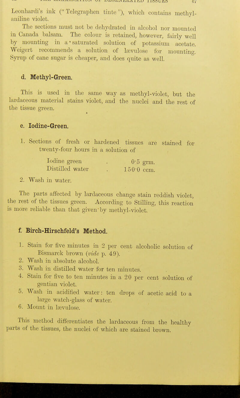Leonhardi's ink ( Telegraphen tinte), which contains methyl- aniline violet. The sections must not be dehydrated in alcohol nor mounted in Canada balsam. The colour is retained, however, fairly well by mounting in a'saturated solution of potassium acetate. Weigert recommends a solution of laevulose for mounting. Syrup of cane sugar is cheaper, and does quite as well. d. Methyl-Green. This is used in the same way as methyl-violet, but the lardaceous material stains violet, and the nuclei and the rest of the tissue green. e. Iodine-Green. 1. Sections of fresh or hardened tissues are stained for twenty-four hours in a solution of Iodine green . 0-5 grm. Distilled water . 150-0 ccm. 2. Wash in water. The parts affected by lardaceous change stain reddish violet, the rest of the tissues green. According to Stilling, this reaction is more reliable than that given by methyl-violet. f. Birch-Hirschfeld's Method. 1. Stain for five minutes in 2 per cent alcoholic solution of Bismarck brown (vide p. 49). 2. Wash in absolute alcohol. 3. Wash in distilled water for ten minutes. 4. Stain for five to ten minutes in a 20 per cent solution of gentian violet. 5. Wash in acidified water: ten drops of acetic acid to a large watch-glass of water. 6. Mount in laevulose. This method differentiates the lardaceous from the healthy parts of the tissues, the nuclei of which are stained brown.