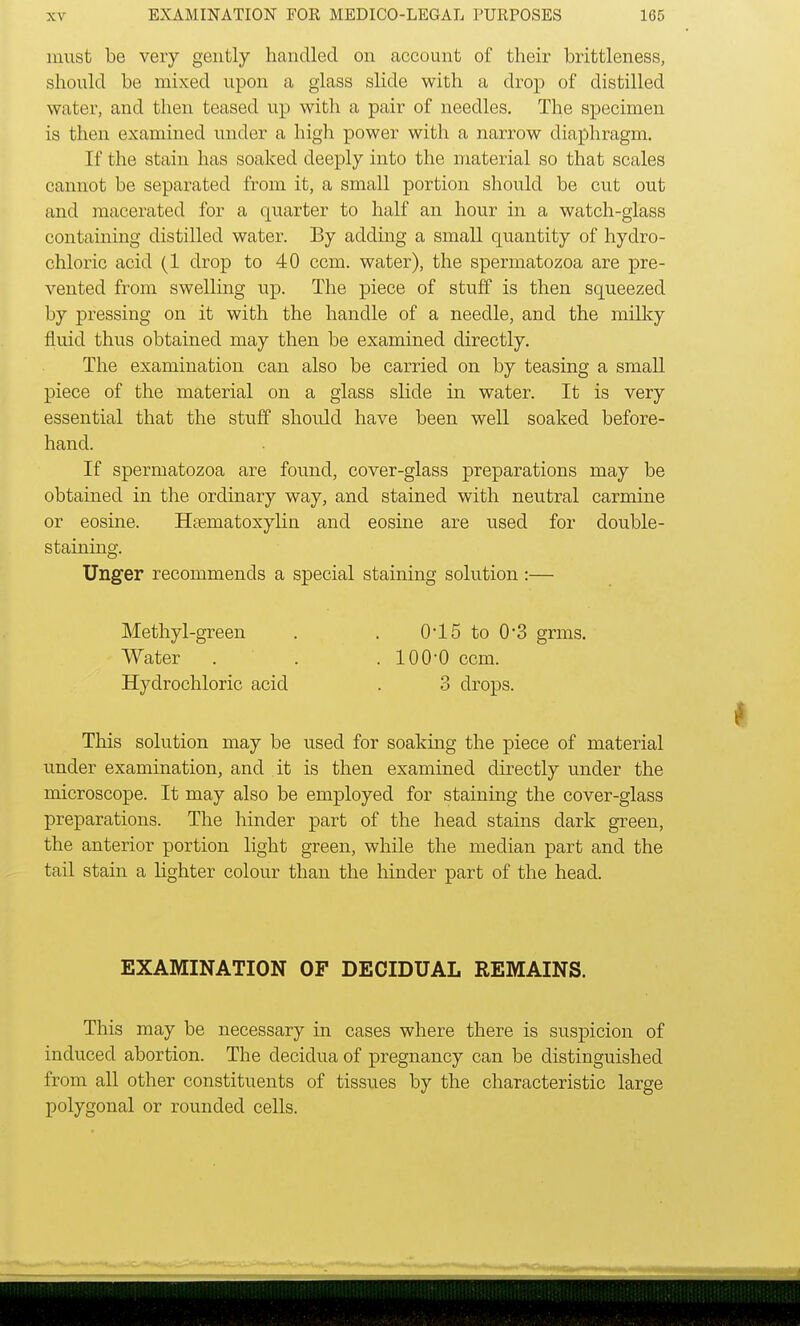must be very gently handled on account of their brittleness, should be mixed upon a glass slide with a drop of distilled water, and then teased up with a pair of needles. The specimen is then examined under a high power with a narrow diaphragm. If the stain has soaked deeply into the material so that scales cannot be separated from it, a small portion should be cut out and macerated for a quarter to half an hour in a watch-glass containing distilled water. By adding a small quantity of hydro- chloric acid (1 drop to 40 ccm. water), the spermatozoa are pre- vented from swelling up. The piece of stuff is then squeezed by pressing on it with the handle of a needle, and the milky fluid thus obtained may then be examined directly. The examination can also be carried on by teasing a small piece of the material on a glass slide in water. It is very essential that the stuff should have been well soaked before- hand. If spermatozoa are found, cover-glass preparations may be obtained in the ordinary way, and stained with neutral carmine or eosine. Hematoxylin and eosine are used for double- staining. Unger recommends a special staining solution:— Methyl-green . . 0*15 to 0*3 grms. Water . . .100-0 ccm. Hydrochloric acid . 3 drops. This solution may be used for soaking the piece of material under examination, and it is then examined directly under the microscope. It may also be employed for staining the cover-glass preparations. The hinder part of the head stains dark green, the anterior portion light green, while the median part and the tail stain a lighter colour than the hinder part of the head. EXAMINATION OF DECIDUAL REMAINS. This may be necessary in cases where there is suspicion of induced abortion. The decidua of pregnancy can be distinguished from all other constituents of tissues by the characteristic large polygonal or rounded cells.