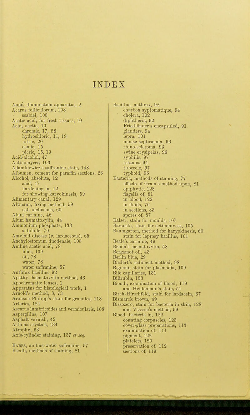 INDEX Abbe, illumination apparatus, 2 Acarus folliculorum, 108 scabiei, 108 Acetic acid, for fresh tissues, 10 Acid, acetic, 10 chromic, 17, 58 hydrochloric, 11, 19 nitric, 20 osmic, 15 picric, 15, 19 Acid-alcohol, 47 Actinomyces, 103 Adamkiewicz's saffranine stain, 148 Albumen, cement for paraffin sections, 26 Alcohol, absolute, 12 acid, 47 hardening in, 12 for showing karyokinesis, 59 Alimentary canal, 129 Altmann, fixing method, 59 cell inclusions, 60 Alum carmine, 46 Alum hsematoxylin, 44 Ammonium phosphate, 133 sulphide, 70 Amyloid disease (v. lardaceous), 65 Ancbylostomum duodenale, 108 Aniline acetic acid, 78 blue, 139 oil, 78 water, 78 water saffranine, 57 Anthrax bacillus, 92 Apathy, hsematoxylin method, 46 Apochromatic lenses, 1 Apparatus for histological work, 1 Arnold's method, 8, 73 Aronson-Philipp's stain for granules, 118 Arteries, 124 Ascarus lumbricoides and vermicularis, 108 Aspergillus, 107 Asphalt varnish, 42 Asthma crystals, 134 Atrophy, 63 Axis-cylinder staining, 137 et seq. Babes, aniline-water saffranine, 57 Bacilli, methods of staining, 81 Bacillus, anthrax, 92 charbon syptomatique, 94 cholera, 102 diphtheria, 92 Friedlander's encapsuled, 91 glanders, 94 lepra, 101 mouse septicaemia, 96 rhino-scleroma, 93 swine erysipelas, 96 syphilis, 97 tetanus, 94 tubercle, 97 typhoid, 96 Bacteria, methods of staining, 77 effects of Gram's method upon, 81 epiphytic, 128 flagella of, 81 in blood, 122 in fluids, 76 in sections, 83 spores of, 87 Balzer, stain for moulds, 107 Baranski, stain for actinomyces, 105 Baumgarten, method for karyokinesis, 60 stain for leprosy bacillus, 101 Beale's carmine, 49 Benda's liEeinatoxylin, 58 Bergamot oil, 43 Berlin blue, 29 Biedert's sediment method, 98 Bignani, stain for plasmodia, 109 Bile capillaries, 131 Bilirubin, 133 Biondi, examination of blood, 119 and Heidenhain's stain, 51 Birch-Hirschfeld, stain for lardacein, 67 Bismarck brown, 49 Bizzozero, stain for bacteria in skin, 128 and Vassale's method, 59 Blood, bacteria in, 122 counting corpuscles, 123 cover-glass preparations, 113 examination of, 111 pigment, 122 platelets, 120 preservation of, 112 sections of, 119