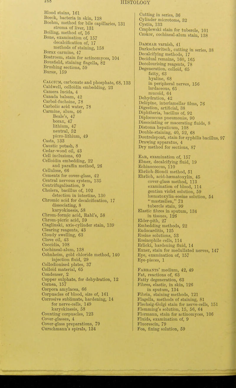 100 Blood stains, 161 Boeck, bacteria in skin, 128 Boehm, method for bile capillaries, 131 stroma of liver, 131 Boiling, method of, 16 Bone, examination of, 157 decalcification of, 17 methods of staining, 158 Borax carmine, 47 Bostroem, stain for actinomyces, 104 Bousfiekl, staining flagella, 82 Brushing sections, 59 Bursa?, 159 Calcium, carbonate and phosphate, 68,133 Caldwell, celloidin embedding, 23 Camera lucida, 4 Canada balsam, 42 Carbol-fuchsine, 78 Carbolic acid water, 78 Carmine, alum, 46 Beale's, 47 borax, 47 lithium, 47 neutral, 52 picro-lithium, 49 Casts, 133 Caustic potash, 8 Cedar-wood oil, 43 Cell inclusions, 60 Celloidin embedding, 22 and paraffin method, 26 Cellulose, 66 Cements for cover-glass, 42 Central nervous system, 135 Centrifugalisation, 9 Cholera, bacillus of, 102 detection in intestine, 130 Chromic acid for decalcification, 17 dissociating, 8 karyokinesis, 58 Chrom-formic acid, Rabl's, 58 Chrom-picric acid, 59 Ciaglinski, axis-cylinder stain, 139 Clearing reagents, 43 Cloudy swelling, 63 Clove oil, 43 Coccidia, 108 Cochineal-alum, 138 Cohnheim, gold chloride method, 140 injection fluid, 29 Collodionised plates, 37 Colloid material, 65 Condenser, 2 Copper sulphate, for dehydration, 12 Cornea, 157 Corpora amylacea, 66 Corpuscles of blood, size of, 161 Corrosive sublimate, hardening, 14 for nerve-cells, 149 karyokinesis, 58 Counting corpuscles, 123 Cover-glasses, 4 Cover-glass preparations, 79 Curschmann's spirals, 134 Cutting in series, 36 Cylinder microtome, 32 Cystin, 133 Czaplewski stain for tubercle, 101 Czokor, cochineal-alum stain, 138 Dammar varnish, 41 Darkschewitsch, cutting in series, 38 Decalcifying methods, 17 Decidual remains, 160, 165 Decolourising reagents, 78 Degeneration, colloid, 65 fatty, 63 hyaline, 68 in peripheral nerves, 156 lardaceous, 65 mucoid, 64 Dehydration, 42 Delepine, interlamellar films, 76 Digestion, artificial, 38 Diphtheria, bacillus of, 92 Diplococcus pneumonia;, 90 Dissociating or macerating fluids, 8 Distoma hepaticum, 108 Double-staining, 40, 52, 68 Doutrelepont, stain for syphilis bacillus, 97 Drawing apparatus, 4 Dry method for sections, 87 Ear, examination of, 157 Ebner, decalcifying fluid, 19 Echinococcus, 110 Ehrlich-Biondi method, 51 Ehrlich, aeid-hsematoxylin, 45 cover-glass method, 113 examination of blood, 114 gentian violet solution, 59 haamatoxylin-eosine solution, 54 mastzellen, 73 tubercle stain, 99 Elastic fibres in sputum, 134 in tissues, 126 Elder-pith, 27 Embedding methods, 22 Endocarditis, 125 Eosine solutions, 53 Eosinophile cells, 114 Erlicki, hardening (hud, 14 Exner, stain for medullated nerves, 147 Eye, examination of, 157 Eye-pieces, 1 Farrants' medium, 42, 49 Fat, reactions of, 63 Fatty degeneration, 63 Fibres, elastic, in skin, 126 in sputum, 134 Fibrin, staining methods, 121 Flagella, methods of staining, 81 Flechsig-Golgi stain for nerve-cells, 151 Flemming's solution, 15, 56, 64 Flormann, stain for actinomyces, 106 Fluids, examination of, 9 Fluorescin, 79 Foa, fixing solution, 59