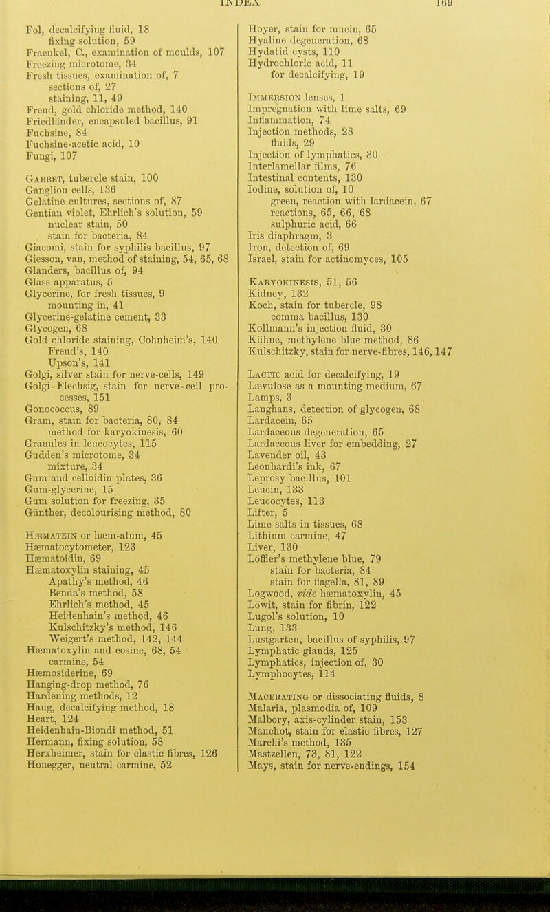 j.t>y Fol, decalcifying fluid, 18 fixing solution, 59 Fraeukel, G, examination of moulds, 107 Freezing microtome, 34 Fresh tissues, examination of, 7 sections of, 27 staining, 11, 49 Freud, gold chloride method, 140 Friedlander, encapsuled bacillus, 91 Fuchsine, 84 Fuchsine-acetic acid, 10 Fungi, 107 Gabbet, tubercle stain, 100 Ganglion cells, 136 Gelatine cultures, sections of, 87 Gentian violet, Ehrlich's solution, 59 nuclear stain, 50 , stain for bacteria, 84 Giacomi, stain for syphilis bacillus, 97 Giesson, van, method of staining, 54, 65, 68 Glanders, bacillus of, 94 Glass apparatus, 5 Glycerine, for fresh tissues, 9 mounting in, 41 Glycerine-gelatine cement, 33 Glycogen, 68 Gold chloride staining, Cohnheim's, 140 Freud's, 140 Upson's, 141 Golgi, silver stain for nerve-cells, 149 Golgi-Flechsig, stain for nerve-cell pro- cesses, 151 Gonococcus, 89 Gram, stain for bacteria, 80, 84 method for karyokinesis, 60 Granules in leucocytes, 115 Gudden's microtome, 34 mixture, 34 Gum and celloidin plates, 36 Gum-glycerine, 15 Gum solution for freezing, 35 Giinther, decolourising method, 80 ELematein or hsem-alum, 45 Hsematocytometer, 123 Hamatoidin, 69 Hsematoxylin staining, 45 Apathy's method, 46 Benda's method, 58 Ehrlich's method, 45 Heidenhain's method, 46 Kulschitzky's method, 146 Weigert's method, 142, 144 Hsematoxylin and eosine, 68, 54 carmine, 54 Hsemosiderine, 69 Hanging-drop method, 76 Hardening methods, 12 Haug, decalcifying method, 18 Heart, 124 Heidenhain-Biondi method, 51 Hermann, fixing solution, 58 Herxheimer, stain for elastic fibres, 126 Honegger, neutral carmine, 52 Hoyer, stain for mucin, 65 Hyaline degeneration, 68 Hydatid cysts, 110 Hydrochloric acid, 11 for decalcifying, 19 Immersion lenses, 1 Impregnation with lime salts, 69 Inflammation, 74 Injection methods, 28 fluids, 29 Injection of lymphatics, 30 Interlamellar films, 76 Intestinal contents, 130 Iodine, solution of, 10 green, reaction with lardacein, 67 reactions, 65, 66, 68 sulphuric acid, 66 Iris diaphragm, 3 Iron, detection of, 69 Israel, stain for actinomyces, 105 Karyokinesis, 51, 56 Kidney, 132 Koch, stain for tubercle, 98 comma bacillus, 130 Kollmann's injection fluid, 30 Kiihne, methylene blue method, 86 Kulschitzky, stain for nerve-fibres, 146,147 Lactic acid for decalcifying, 19 Lsevulose as a mounting medium, 67 Lamps, 3 Langhans, detection of glycogen, 68 Lardacein, 65 Lardaceous degeneration, 65 Lardaceous liver for embedding, 27 Lavender oil, 43 Leonhardi's ink, 67 Leprosy bacillus, 101 Leucin, 133 Leucocytes, 113 Lifter, 5 Lime salts in tissues, 68 Lithium carmine, 47 Liver, 130 Loffler's methylene blue, 79 stain for bacteria, 84 stain for fiagella, 81, 89 Logwood, vide hajmatoxylin, 45 Lowit, stain for fibrin, 122 Lugol's solution, 10 Lung, 133 Lustgarten, bacillus of syphilis, 97 Lymphatic glands, 125 Lymphatics, injection of, 30 Lymphocytes, 114 Macerating or dissociating fluids, 8 Malaria, plasmodia of, 109 Malbory, axis-cylinder stain, 153 Manchot, stain for elastic fibres, 127 Marchi's method, 135 Mastzellen, 73, 81, 122 Mays, stain for nerve-endings, 154