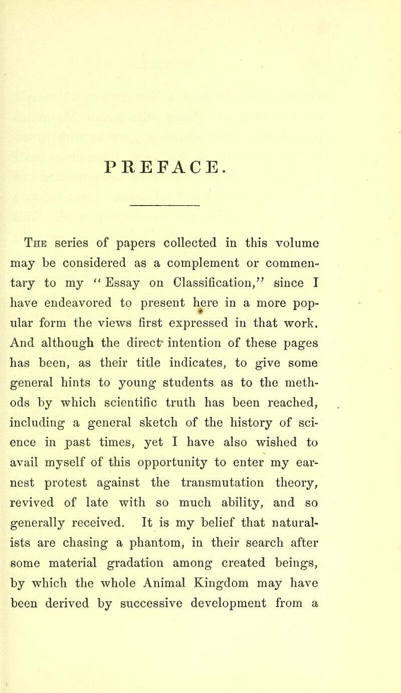 PREFACE. The series of papers collected in this volume may be considered as a complement or common- tary to my “ Essay on Classification/^ since I have endeavored to present h^re in a more pop- ular form the views first expressed in that work. And although the direct intention of these pages has been, as their title indicates, to give some general hints to young students as to the meth- ods by which scientific truth has been reached, including a general sketch of the history of sci- ence in past times, yet I have also wished to avail myself of this opportunity to enter my ear- nest protest against the transmutation theory, revived of late with so much ability, and so generally received. It is my belief that natural- ists are chasing a phantom, in their search after some material gradation among created beings, by which the whole Animal Kingdom may have been derived by successive development from a