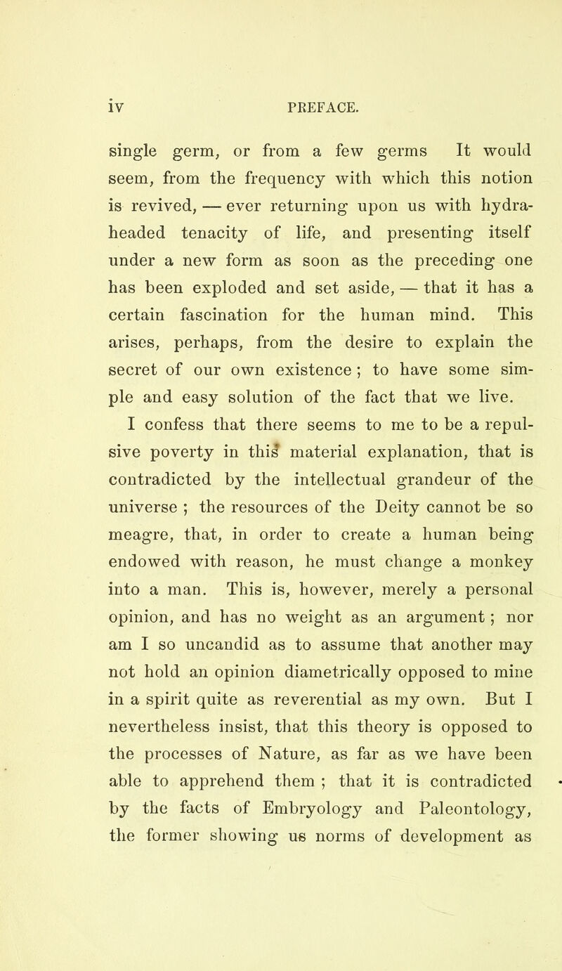 single germ, or from a few germs It would seem, from the frequency with which this notion is revived, — ever returning upon us with hydra- headed tenacity of life, and presenting itself under a new form as soon as the preceding one has been exploded and set aside, — that it has a certain fascination for the human mind. This arises, perhaps, from the desire to explain the secret of our own existence ; to have some sim- ple and easy solution of the fact that we live. I confess that there seems to me to be a repul- sive poverty in thi^ material explanation, that is contradicted by the intellectual grandeur of the universe ; the resources of the Deity cannot be so meagre, that, in order to create a human being endowed with reason, he must change a monkey into a man. This is, however, merely a personal opinion, and has no weight as an argument; nor am I so uncandid as to assume that another may not hold an opinion diametrically opposed to mine in a spirit quite as reverential as my own. But I nevertheless insist, that this theory is opposed to the processes of Nature, as far as we have been able to apprehend them ; that it is contradicted by the facts of Embryology and Paleontology, the former showing us norms of development as