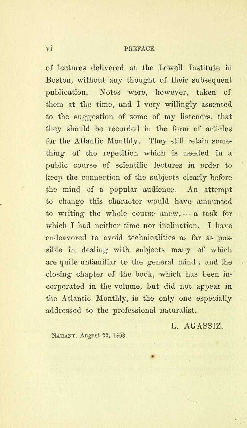 of lectures delivered at the Lowell Institute in Boston, without any thought of their subsequent publication. Notes were, however, taken of them at the time, and I very willingly assented to the suggestion of some of my listeners, that they should be recorded in the form of articles for the Atlantic Monthly. They still retain some- thing of the repetition which is needed in a public course of scientific lectures in order to keep the connection of the subjects clearly before the mind of a popular audience. An attempt to change this character would have amounted to writing the whole course anew, — a task for which I had neither time nor inclination. I have endeavored to avoid technicalities as far as pos- sible in dealing with subjects many of which are quite unfamiliar to the general mind ; and the closing chapter of the book, which has been in- corporated in the volume, but did not appear in the Atlantic Monthly, is the only one especially addressed to the professional naturalist. L. AGASSIZ. Nahant, August 22, 1863.