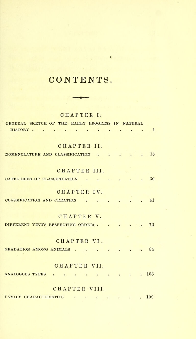 CONTENTS CHAPTER I. GENERAL SKETCH OF THE EARLY PROGRESS IN NATURAL HISTORY 1 CHAPTER II. NOMENCLATURE AND CLASSIFICATION 15 CHAPTER III. CATEGORIES OF CLASSIFICATION 80 CHAPTER IV. CLASSIFICATION AND CREATION 41 CHAPTER V. DIFFERENT VIEAVS RESPECTING ORDERS 72 CHAPTER VI . GRADATION AMONG ANIMALS 84 CHAPTER VII. ANALOGOUS TYPES 103 CHAPTER VIII.