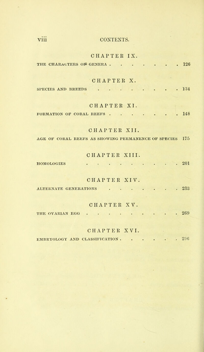 CHAPTER, IX. THE CHARauTEKS OES GENERA 126 CHAPTER X. SPECIES AND BREEDS 134 CHAPTER XI. E'ORMATION OF CORAL REEFS 148 CHAPTER XII. AGE OF CORAL REEFS AS SHOWING PERMANENCE OF SPECIES 175 CHAPTER XIII. HOMOLOGIES 201 CHAPTER XIV. ALTERNATE GENERATIONS 233 CHAPTER XV. THE OVARIAN EGG 269 CHAPTER XVI. EMBRYOLOGY AND CLASSIFICATION 296