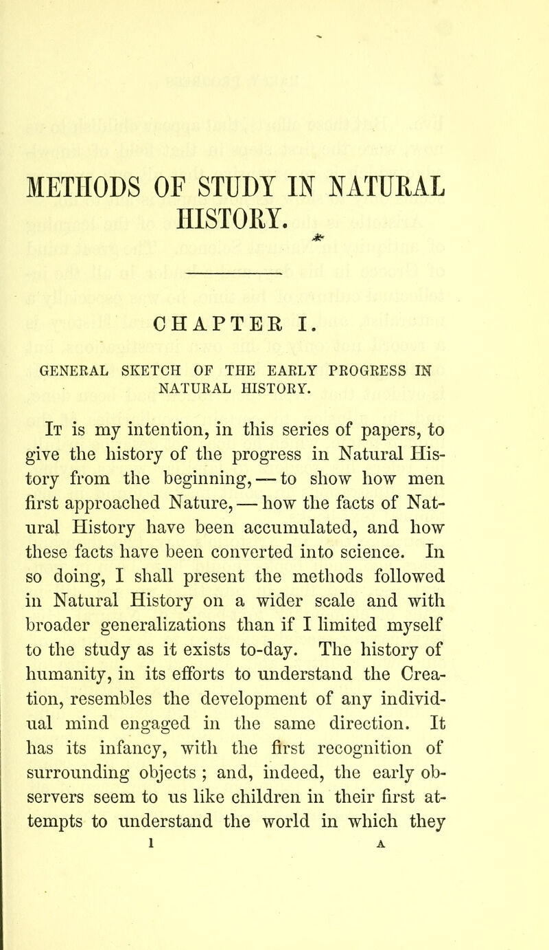 HISTORY. CHAPTEE I. GENERAL SKETCH OF THE EARLY PROGRESS IN NATURAL HISTORY. It is my intention, in this series of papers, to give the history of the progress in Natural His- tory from the beginning, — to show how men first approached Nature, — how the facts of Nat- ural History have been accumulated, and how these facts have been converted into science. In so doing, I shall present the methods followed in Natural History on a wider scale and with broader generalizations than if I limited myself to the study as it exists to-day. The history of humanity, in its efforts to understand the Crea- tion, resembles the development of any individ- ual mind engaged in the same direction. It has its infancy, with the first recognition of surrounding objects ; and, indeed, the early ob- servers seem to us like children in their first at- tempts to understand the world in which they 1 A