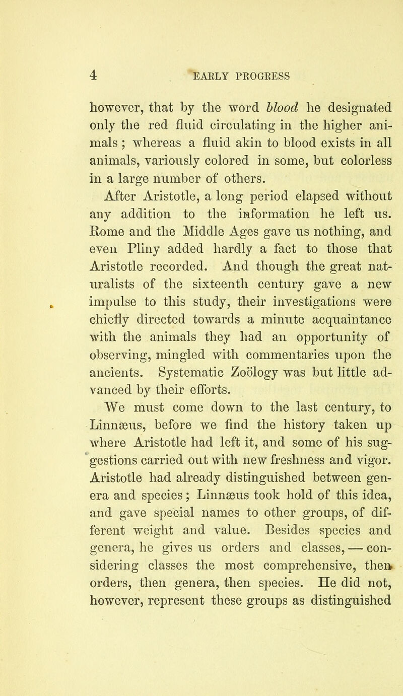 however, that by the word blood he designated only the red fluid circulating in the higher ani- mals ; whereas a fluid akin to blood exists in all animals, variously colored in some, but colorless in a large number of others. After Aristotle, a long period elapsed without any addition to the information he left us. Eome and the Middle Ages gave us nothing, and even Pliny added hardly a fact to those that Aristotle recorded. And though the great nat- uralists of the sixteenth century gave a new impulse to this study, their investigations were chiefly directed towards a minute acquaintance with the animals they had an opportunity of observing, mingled with commentaries upon the ancients. Systematic Zoology was but little ad- vanced by their efforts. We must come down to the last century, to LinnsBiis, before we find the history taken up where Aristotle had left it, and some of his sug- gestions carried out with new freshness and vigor. Aristotle had already distinguished between gen- era and species; LinnsBus took hold of this idea, and gave special names to other groups, of dif- ferent weight and value. Besides species and genera, he gives us orders and classes, — con- sidering classes the most comprehensive, therw orders, then genera, then species. He did not, however, represent these groups as distinguished