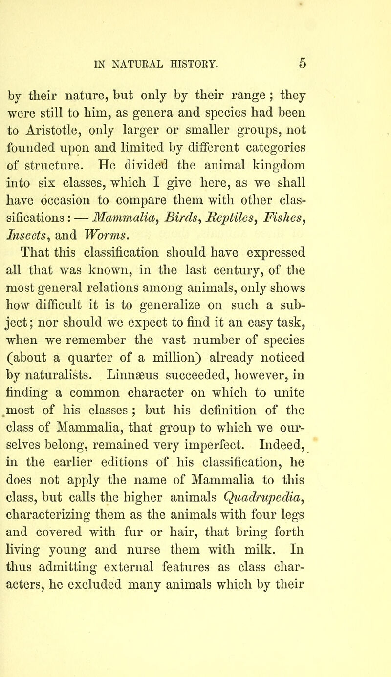 by their nature, but only by their range; they were still to him, as genera and species had been to Aristotle, only larger or smaller groups, not founded upon and limited by different categories of structure. He divided the animal kingdom into six classes, which I give here, as we shall have occasion to compare them with other clas- sifications : — Mammalia^ Birds^ Beptiles, Fishes, Insects, and Worms. That this classification should have expressed all that was known, in the last century, of the most general relations among animals, only shows how difficult it is to generalize on such a sub- ject ; nor should we expect to find it an easy task, when we remember the vast number of species (about a quarter of a million) already noticed by naturalists. Linnaeus succeeded, however, in finding a common character on which to unite ^most of his classes ; but his definition of the class of Mammalia, that group to which we our- selves belong, remained very imperfect. Indeed, in the earlier editions of his classification, he does not apply the name of Mammalia to this class, but calls the higher animals Quadrupedia, characterizing them as the animals with four legs and covered with fur or hair, that bring forth living young and nurse them with milk. In thus admitting external features as class char- acters, he excluded many animals which by their