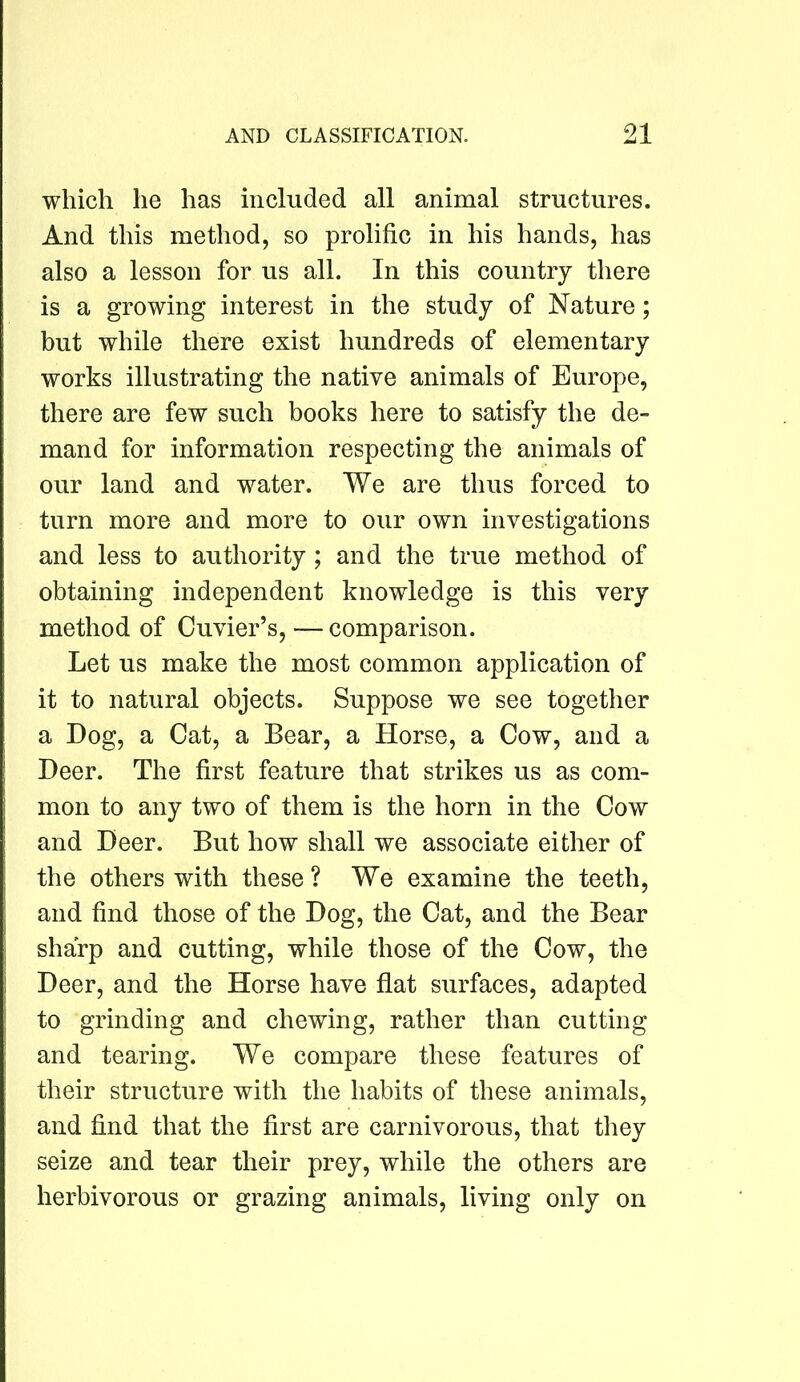 which he has included all animal structures. And this method, so prolific in his hands, has also a lesson for us all. In this country there is a growing interest in the study of Nature; but while there exist hundreds of elementary works illustrating the native animals of Europe, there are few such books here to satisfy the de- mand for information respecting the animals of our land and water. We are thus forced to turn more and more to our own investigations and less to authority ; and the true method of obtaining independent knowledge is this very method of Cuvier’s,—comparison. Let us make the most common application of it to natural objects. Suppose we see together a Dog, a Cat, a Bear, a Horse, a Cow, and a Deer. The first feature that strikes us as com- mon to any two of them is the horn in the Cow and Deer. But how shall we associate either of the others with these ? We examine the teeth, and find those of the Dog, the Cat, and the Bear sharp and cutting, while those of the Cow, the Deer, and the Horse have flat surfaces, adapted to grinding and chewing, rather than cutting and tearing. We compare these features of their structure with the habits of these animals, and find that the first are carnivorous, that they seize and tear their prey, while the others are herbivorous or grazing animals, living only on