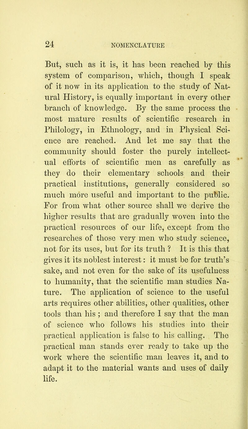 But, such as it is, it has been reached by this system of comparison, which, though I speak of it now in its application to the study of Nat- ural History, is equally important in every other branch of knowledge. By the same process the most mature results of scientific research in Philology, in Ethnology, and in Physical Sci- ence are reached. And let me say that the community should foster the purely intellect- ual efforts of scientific men as carefully as they do their elementary schools and their practical institutions, generally considered so much more useful and important to the public. For from what other source shall we derive the higher results that are gradually woven into the practical resources of our life, except from the researches of those very men who study science, not for its uses, but for its truth ? It is this that gives it its noblest interest: it must be for truth’s sake, and not even for the sake of its usefulness to humanity, that the scientific man studies Na- ture. The application of science to the useful arts requires other abilities, other qualities, other tools than his ; and therefore I say that the man of science who follows his studies into their practical application is false to his calling. The practical man stands ever ready to take up the work where the scientific man leaves it, and to adapt it to the material wants and uses of daily life.