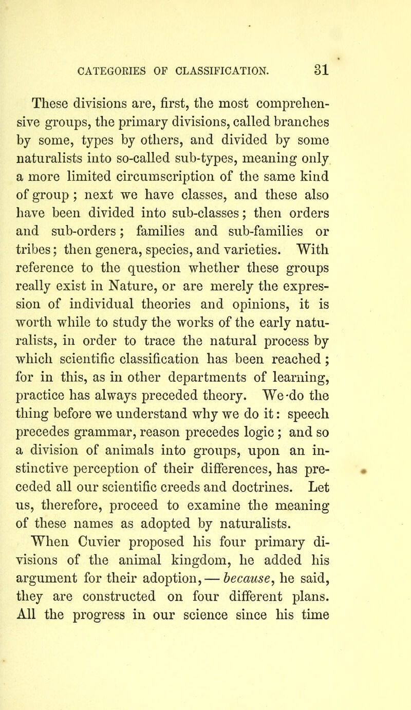 These divisions are, first, the most comprehen- sive groups, the primary divisions, called branches by some, types by others, and divided by some naturalists into so-called sub-types, meaning only a more limited circumscription of the same kind of group ; next we have classes, and these also have been divided into sub-classes; then orders and sub-orders; families and sub-families or tribes; then genera, species, and varieties. With reference to the question whether these groups really exist in Nature, or are merely the expres- sion of individual theories and opinions, it is worth while to study the works of the early natu- ralists, in order to trace the natural process by which scientific classification has been reached; for in this, as in other departments of learning, practice has always preceded theory. We-do the thing before we understand why we do it: speech precedes grammar, reason precedes logic; and so a division of animals into groups, upon an in- stinctive perception of their differences, has pre- ceded all our scientific creeds and doctrines. Let us, therefore, proceed to examine the meaning of these names as adopted by naturalists. When Cuvier proposed his four primary di- visions of the animal kingdom, he added his argument for their adoption, — because^ he said, they are constructed on four different plans. All the progress in our science since his time