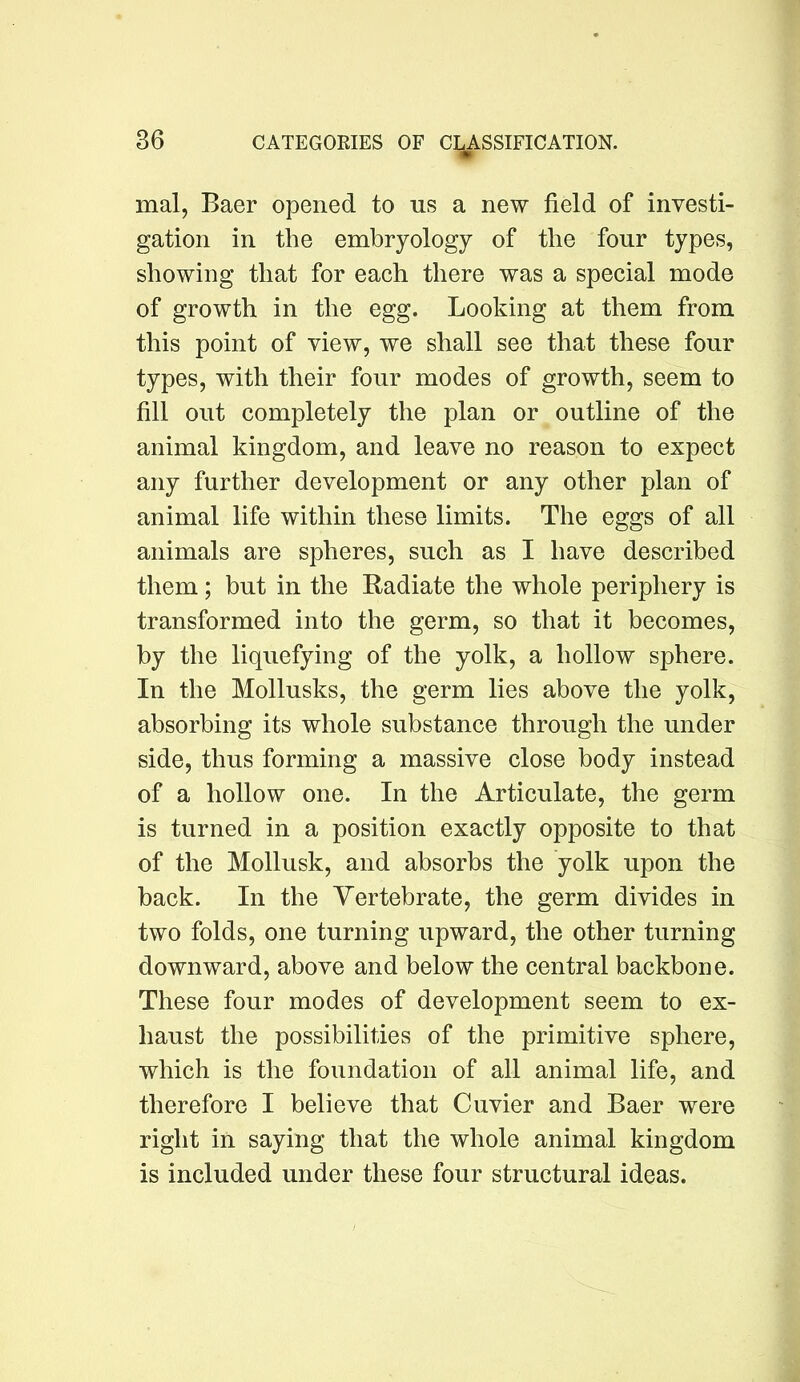 mal, Baer opened to us a new field of investi- gation in the embryology of the four types, showing that for each there was a special mode of growth in the egg. Looking at them from this point of view, we shall see that these four types, with their four modes of growth, seem to fill out completely the plan or outline of the animal kingdom, and leave no reason to expect any further development or any other plan of animal life within these limits. The eggs of all animals are spheres, such as I have described them; but in the Radiate the whole periphery is transformed into the germ, so that it becomes, by the liquefying of the yolk, a hollow sphere. In the Mollusks, the germ lies above the yolk, absorbing its whole substance through the under side, thus forming a massive close body instead of a hollow one. In the Articulate, the germ is turned in a position exactly opposite to that of the Mollusk, and absorbs the yolk upon the back. In the Vertebrate, the germ divides in two folds, one turning upward, the other turning downward, above and below the central backbone. These four modes of development seem to ex- haust the possibilities of the primitive sphere, which is the foundation of all animal life, and therefore I believe that Cuvier and Baer were right in saying that the whole animal kingdom is included under these four structural ideas.