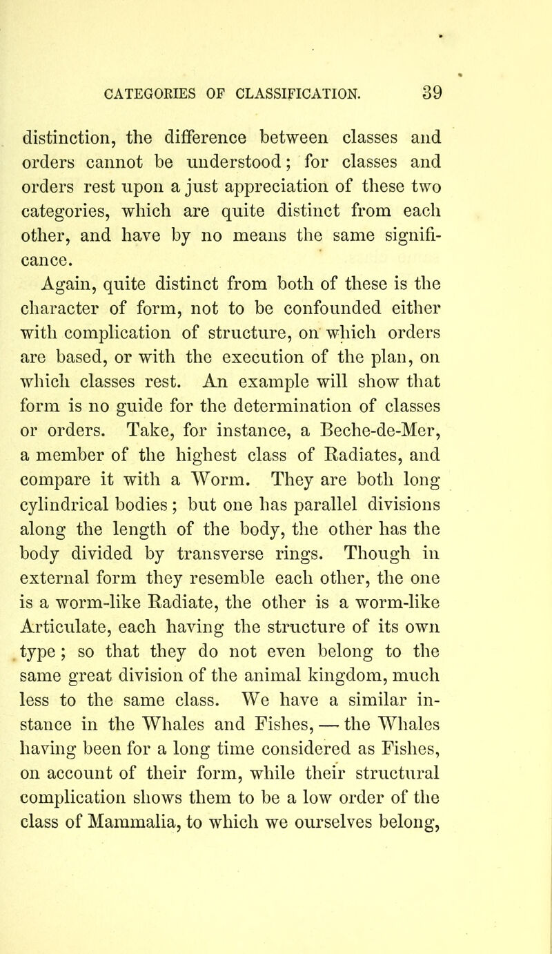 distinction, the difference between classes and orders cannot be understood; for classes and orders rest upon a just appreciation of these two categories, which are quite distinct from each other, and have by no means the same signifi- cance. Again, quite distinct from both of these is the character of form, not to be confounded either with complication of structure, on which orders are based, or with the execution of the plan, on which classes rest. An example will show that form is no guide for the determination of classes or orders. Take, for instance, a Beche-de-Mer, a member of the highest class of Radiates, and compare it with a Worm. They are both long cylindrical bodies ; but one has parallel divisions along the length of the body, the other has the body divided by transverse rings. Though in external form they resemble each other, the one is a worm-like Radiate, the other is a worm-like Articulate, each having the structure of its own . type; so that they do not even belong to the same great division of the animal kingdom, much less to the same class. We have a similar in- stance in the Whales and Fishes, — the Whales having been for a long time considered as Fishes, on account of their form, while their structural complication shows them to be a low order of the class of Mammalia, to which we ourselves belong.