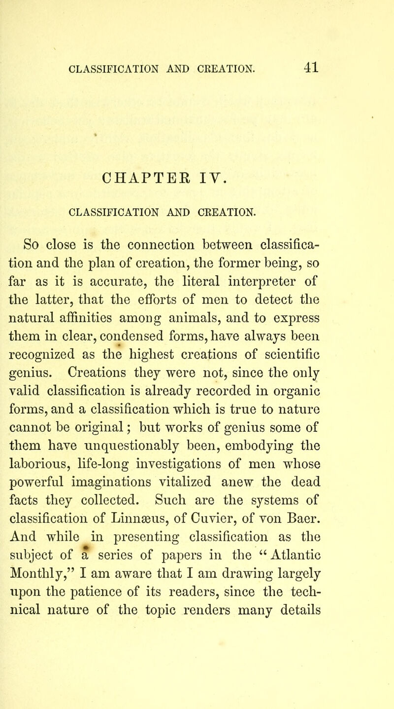 CHAPTER lY. CLASSIFICATION AND CREATION. So close is the connection between classifica- tion and the plan of creation, the former being, so far as it is accurate, the literal interpreter of the latter, that the efforts of men to detect the natural affinities among animals, and to express them in clear, condensed forms, have always been recognized as the highest creations of scientific genius. Creations they were not, since the only valid classification is already recorded in organic forms, and a classification which is true to nature cannot be original; but works of genius some of them have unquestionably been, embodying the laborious, life-long investigations of men whose powerful imaginations vitalized anew the dead facts they collected. Such are the systems of classification of LinnaBus, of Cuvier, of von Baer. And while in presenting classification as the subject of a series of papers in the “ Atlantic Monthly,” I am aware that I am drawing largely upon the patience of its readers, since the tech- nical nature of the topic renders many details